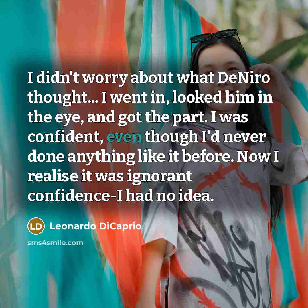 “I didn't worry about what DeNiro thought... I went in, looked him in the eye, and got the part. I was confident, even though I'd never done anything like it before. Now I realise it was ignorant confidence-I had no idea.” quote by Leonardo DiCaprio