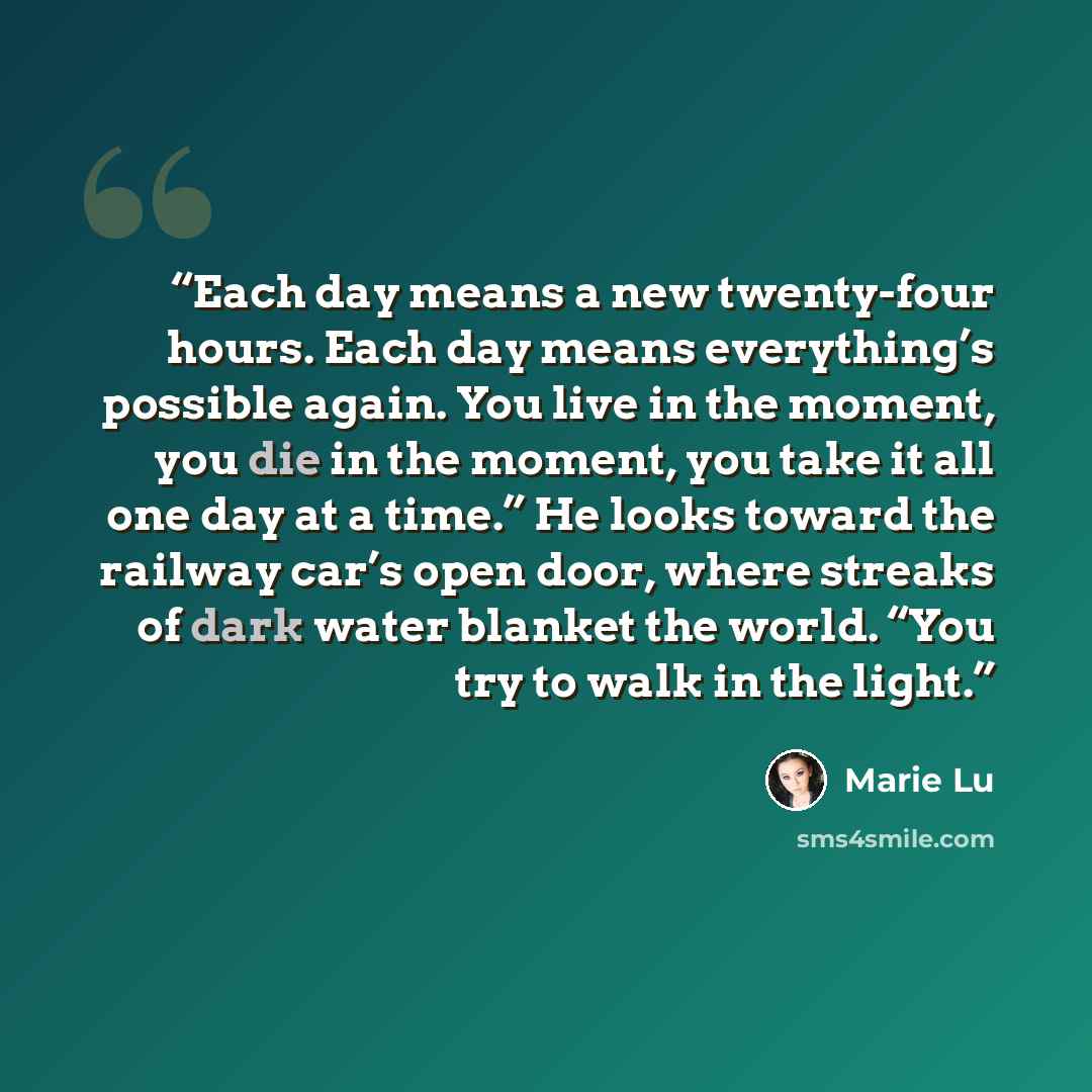“Each day means a new twenty-four hours. Each day means everything’s possible again. You live in the moment, you die in the moment, you take it all one day at a time.” He looks toward the railway car’s open door, where streaks of dark water blanket the world. “You try to walk in the light.” quote by Marie Lu
