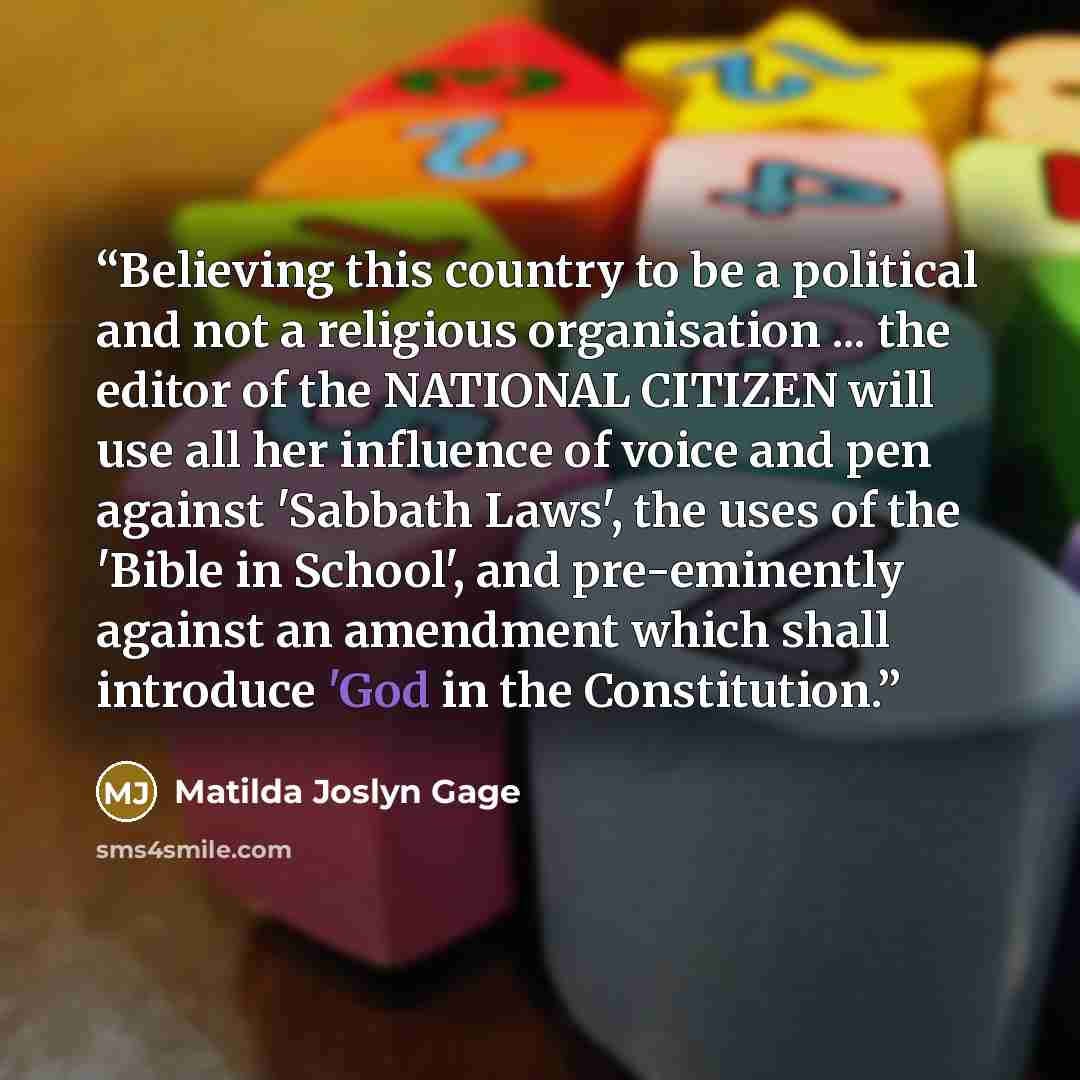 “Believing this country to be a political and not a religious organisation ... the editor of the NATIONAL CITIZEN will use all her influence of voice and pen against 'Sabbath Laws', the uses of the 'Bible in School', and pre-eminently against an amendment which shall introduce 'God in the…” quote by Matilda Joslyn Gage