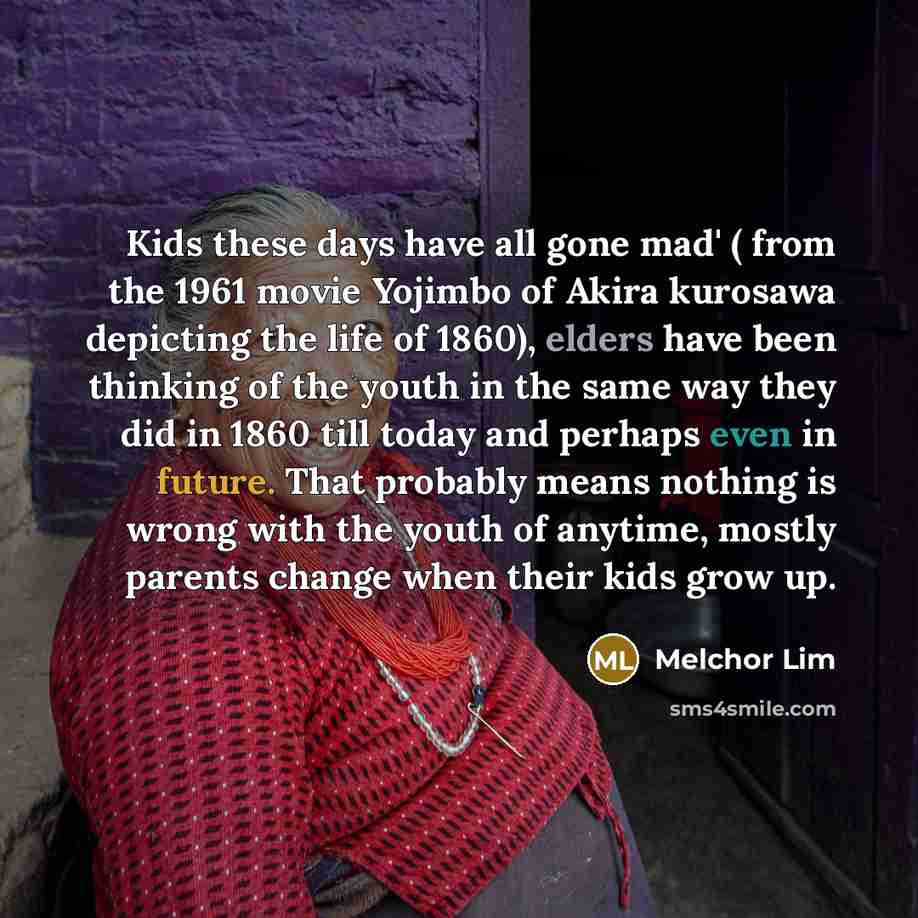 “Kids these days have all gone mad' ( from the 1961 movie Yojimbo of Akira kurosawa depicting the life of 1860), elders have been thinking of the youth in the same way they did in 1860 till today and perhaps even in future. That probably means nothing is wrong with the youth of anytime, mostly…” quote by Melchor Lim