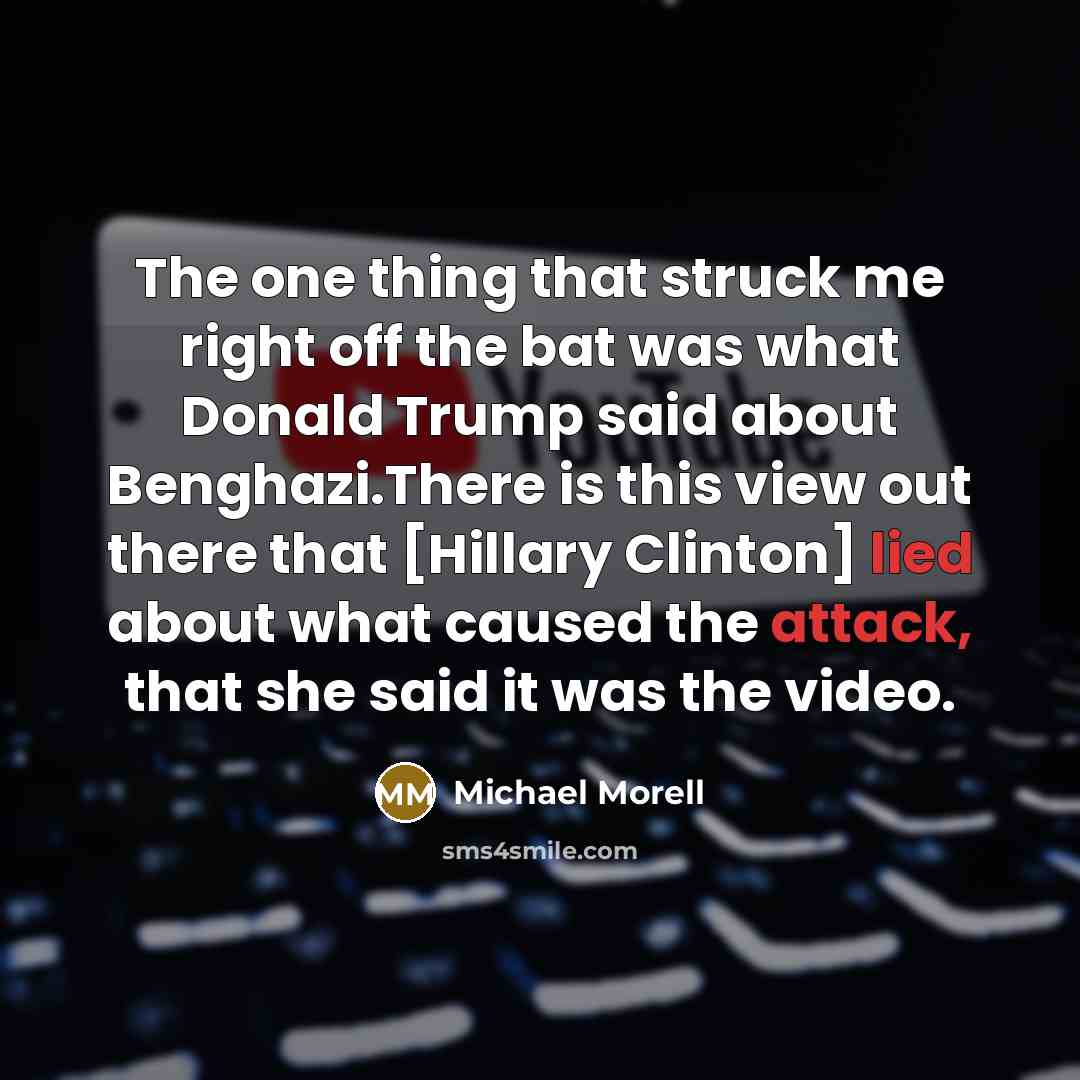 “The one thing that struck me right off the bat was what Donald Trump said about Benghazi.There is this view out there that [Hillary Clinton] lied about what caused the attack, that she said it was the video.” quote by Michael Morell