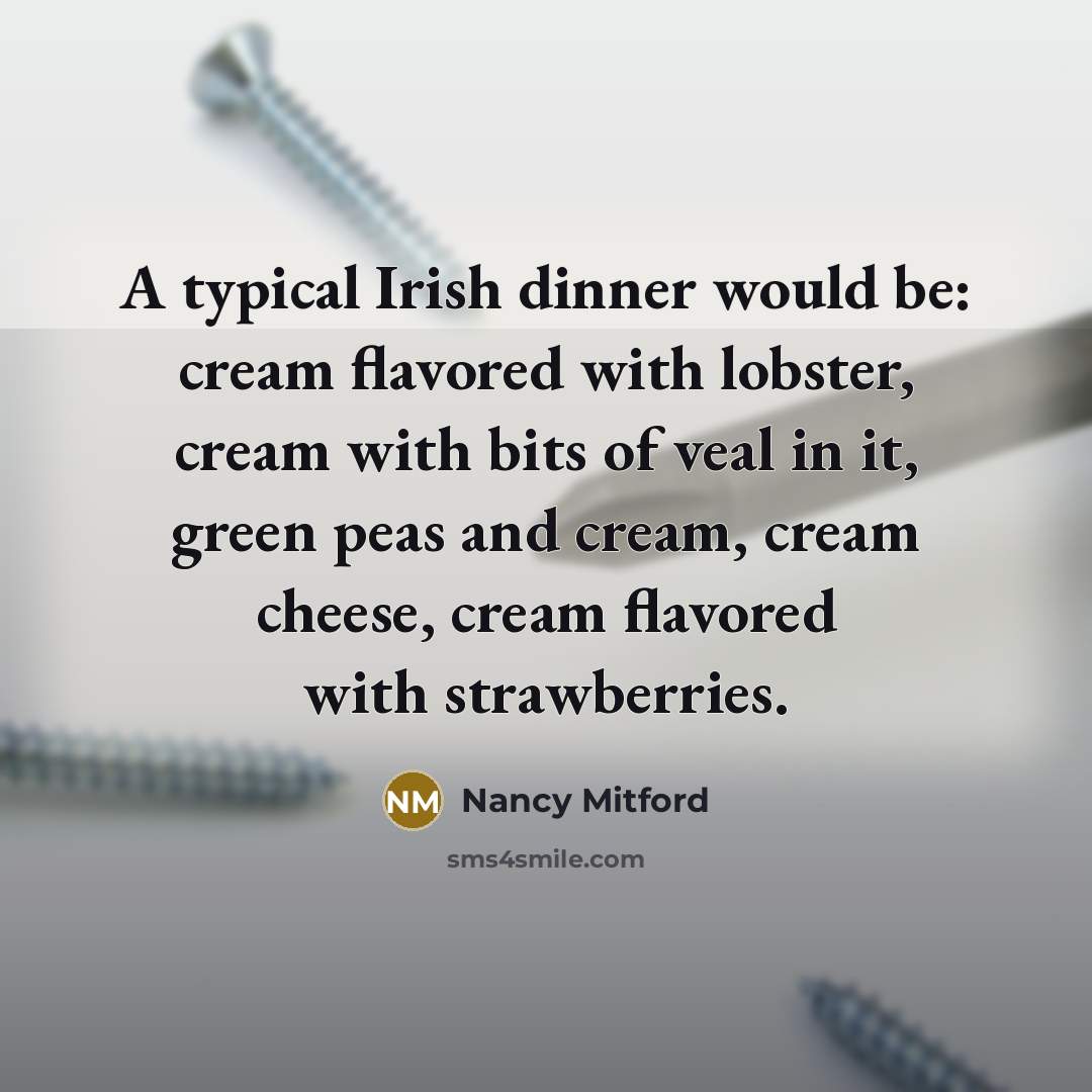 “A typical Irish dinner would be: cream flavored with lobster, cream with bits of veal in it, green peas and cream, cream cheese, cream flavored with strawberries.” quote by Nancy Mitford