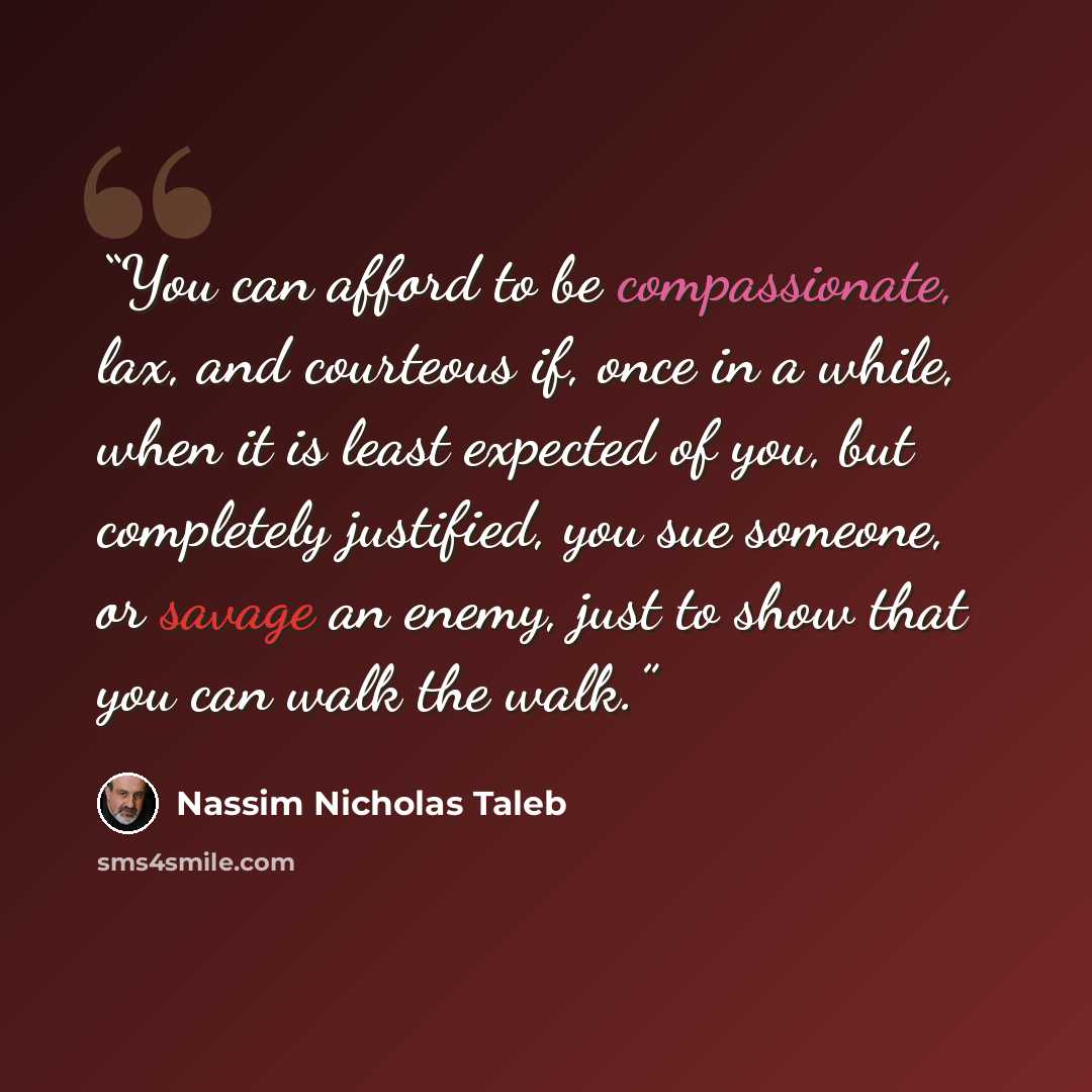 “You can afford to be compassionate, lax, and courteous if, once in a while, when it is least expected of you, but completely justified, you sue someone, or savage an enemy, just to show that you can walk the walk.” quote by Nassim Nicholas Taleb