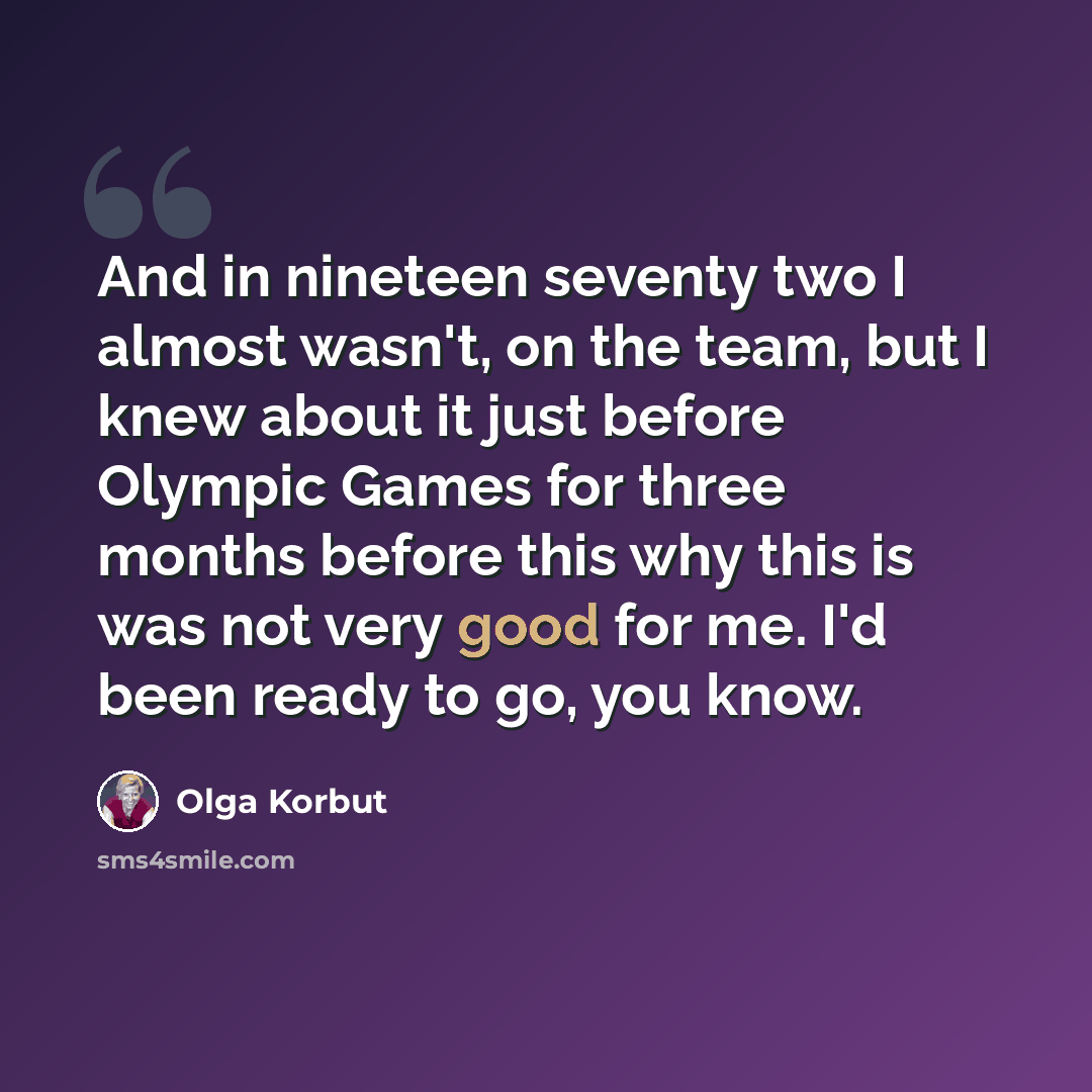 “And in nineteen seventy two I almost wasn't, on the team, but I knew about it just before Olympic Games for three months before this why this is was not very good for me. I'd been ready to go, you know.” quote by Olga Korbut