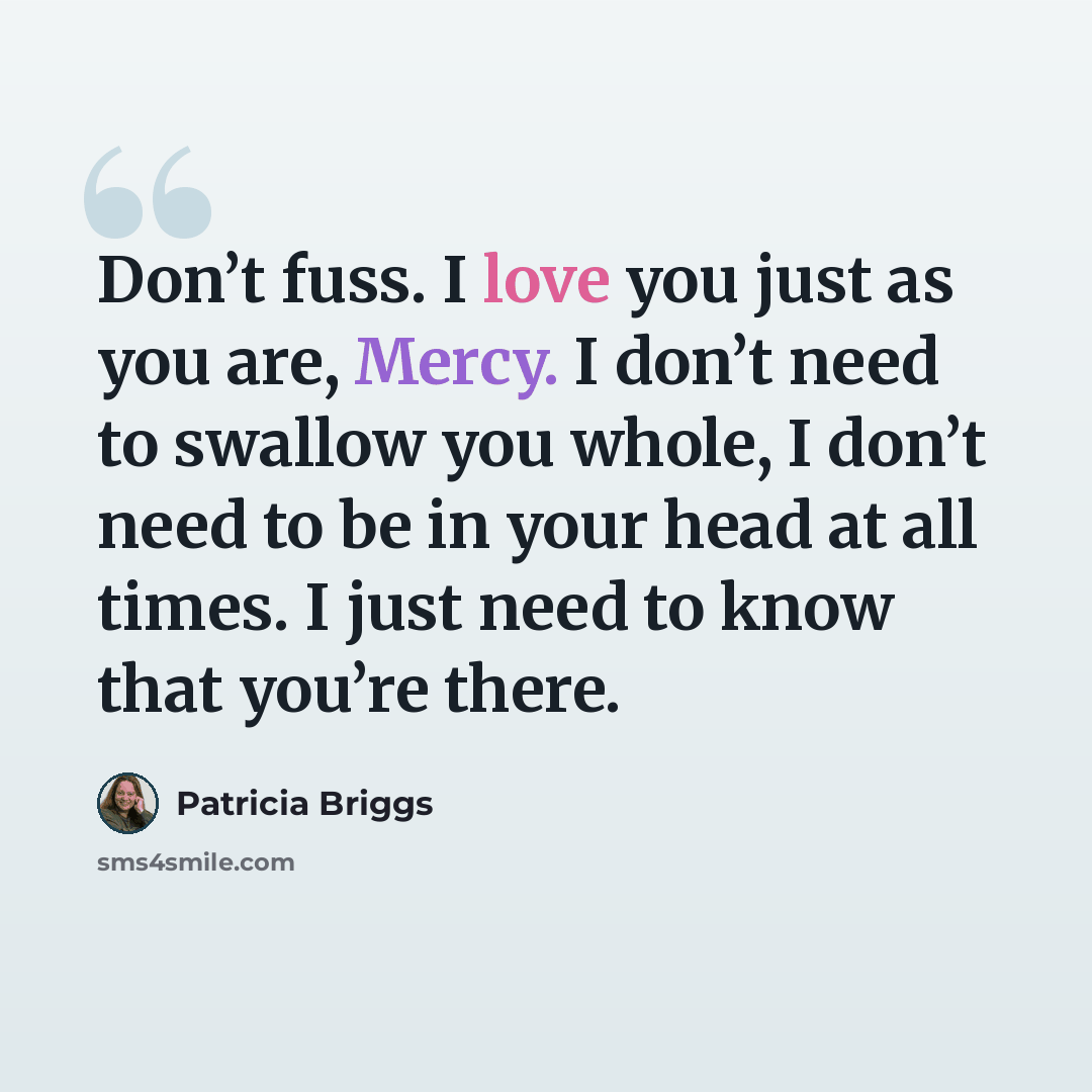 “Don’t fuss. I love you just as you are, Mercy. I don’t need to swallow you whole, I don’t need to be in your head at all times. I just need to know that you’re there.” quote by Patricia Briggs
