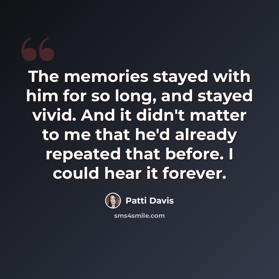 “The memories stayed with him for so long, and stayed vivid. And it didn't matter to me that he'd already repeated that before. I could hear it forever.” quote by Patti Davis