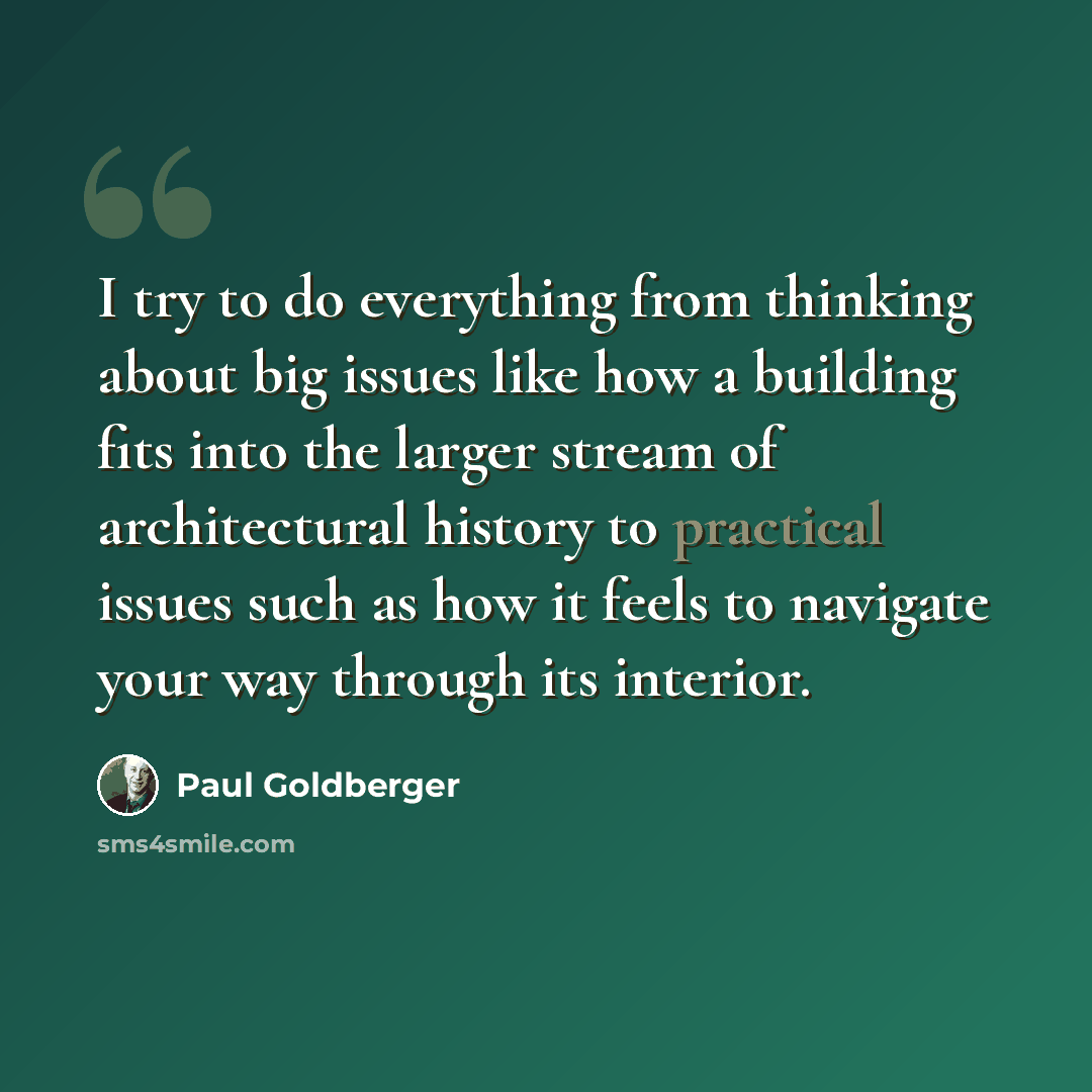 “I try to do everything from thinking about big issues like how a building fits into the larger stream of architectural history to practical issues such as how it feels to navigate your way through its interior.” quote by Paul Goldberger