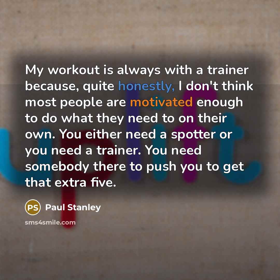 “My workout is always with a trainer because, quite honestly, I don't think most people are motivated enough to do what they need to on their own. You either need a spotter or you need a trainer. You need somebody there to push you to get that extra five.” quote by Paul Stanley