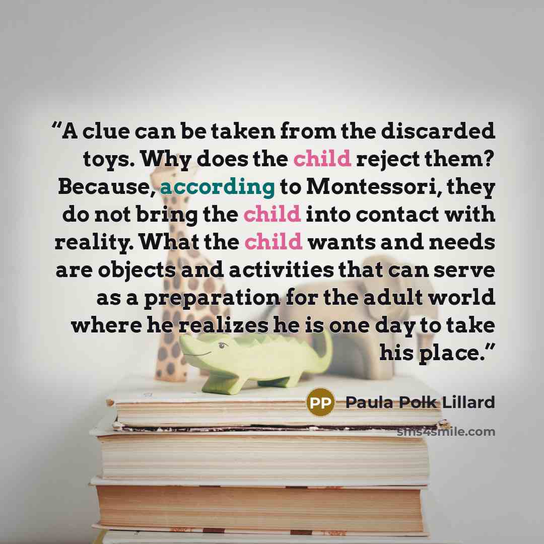 “A clue can be taken from the discarded toys. Why does the child reject them? Because, according to Montessori, they do not bring the child into contact with reality. What the child wants and needs are objects and activities that can serve as a preparation for the adult world where he realizes he…” quote by Paula Polk Lillard