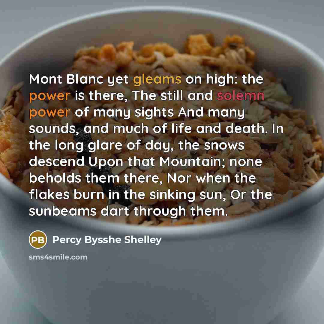 “Mont Blanc yet gleams on high: the power is there, The still and solemn power of many sights And many sounds, and much of life and death. In the long glare of day, the snows descend Upon that Mountain; none beholds them there, Nor when the flakes burn in the sinking sun, Or the sunbeams dart…” quote by Percy Bysshe Shelley