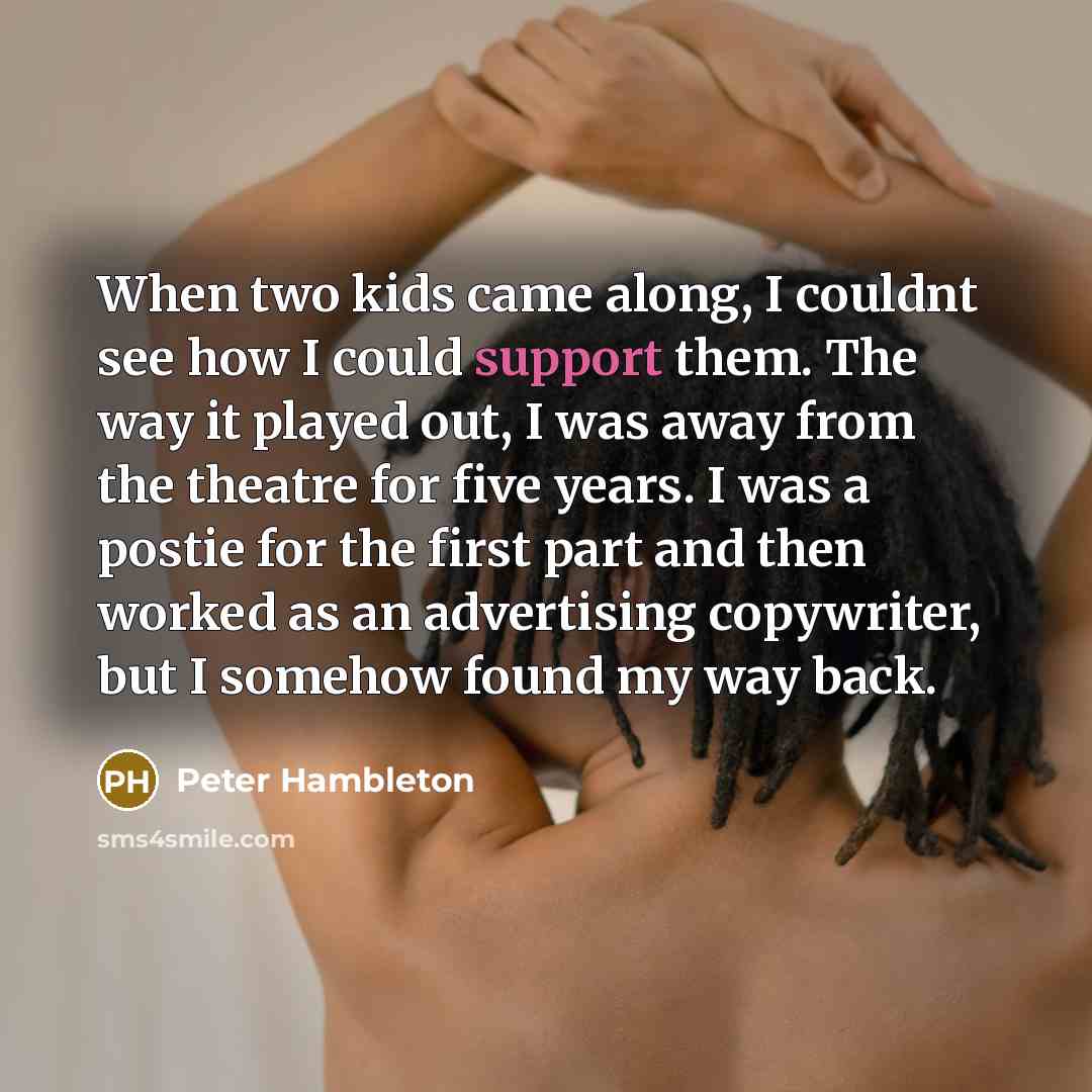 “When two kids came along, I couldnt see how I could support them. The way it played out, I was away from the theatre for five years. I was a postie for the first part and then worked as an advertising copywriter, but I somehow found my way back.” quote by Peter Hambleton