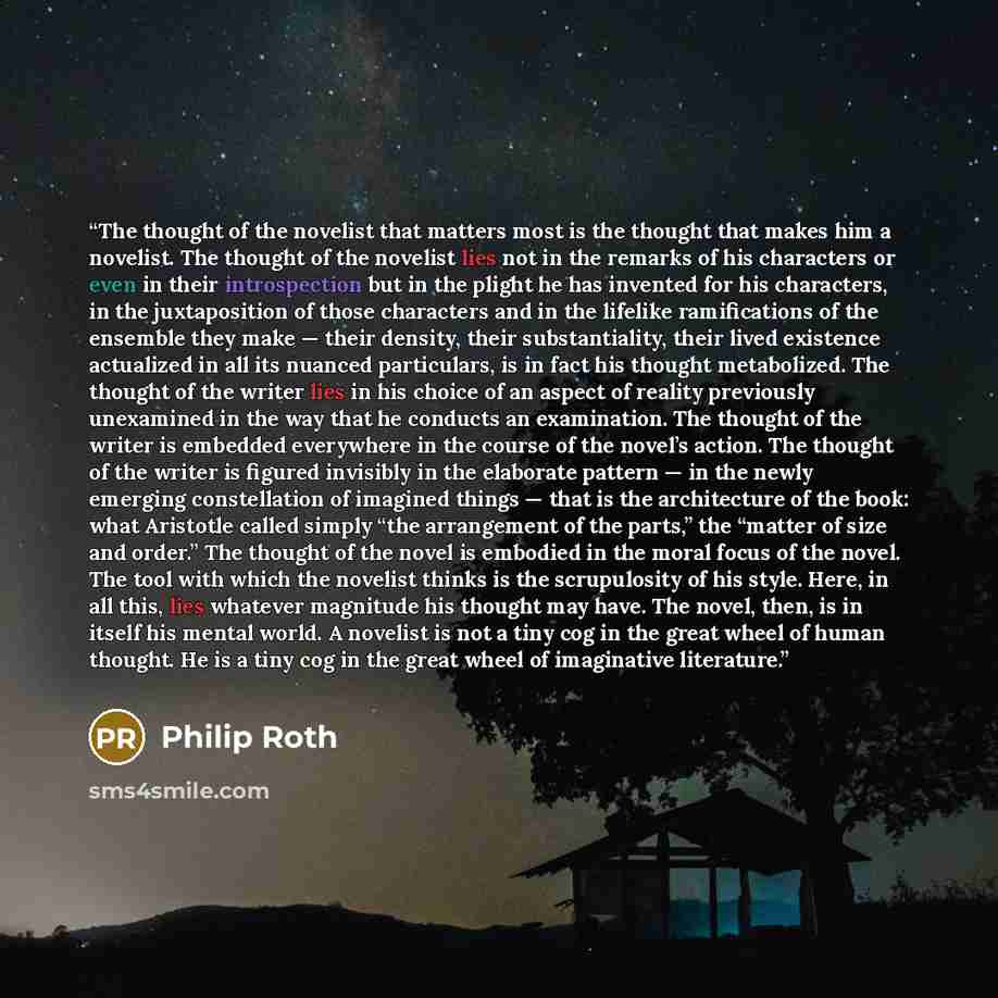 “The thought of the novelist that matters most is the thought that makes him a novelist. The thought of the novelist lies not in the remarks of his characters or even in their introspection but in the plight he has invented for his characters, in the juxtaposition of those characters and in the…” quote by Philip Roth