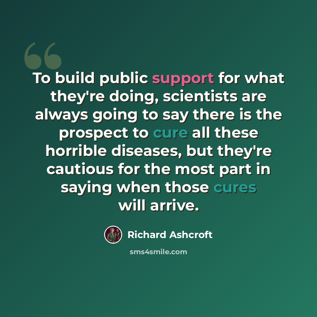 “To build public support for what they're doing, scientists are always going to say there is the prospect to cure all these horrible diseases, but they're cautious for the most part in saying when those cures will arrive.” quote by Richard Ashcroft