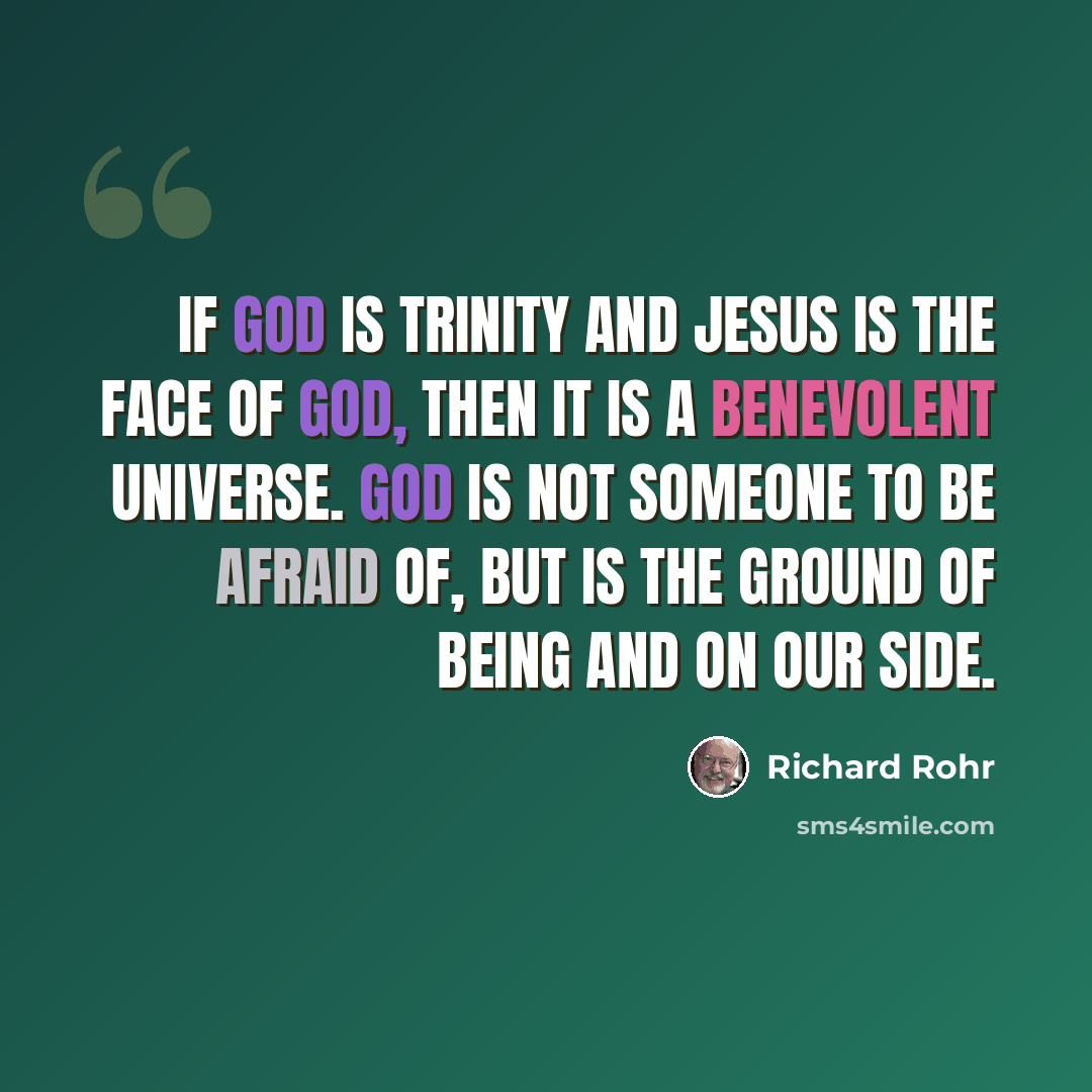 “If God is Trinity and Jesus is the face of God, then it is a benevolent universe. God is not someone to be afraid of, but is the Ground of Being and on our side.” quote by Richard Rohr