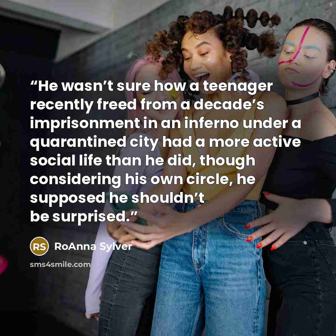 “He wasn’t sure how a teenager recently freed from a decade’s imprisonment in an inferno under a quarantined city had a more active social life than he did, though considering his own circle, he supposed he shouldn’t be surprised.” quote by RoAnna Sylver