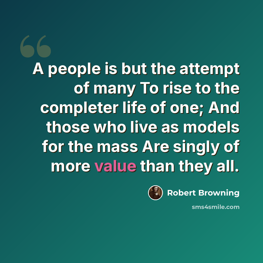 “A people is but the attempt of many To rise to the completer life of one; And those who live as models for the mass Are singly of more value than they all.” quote by Robert Browning