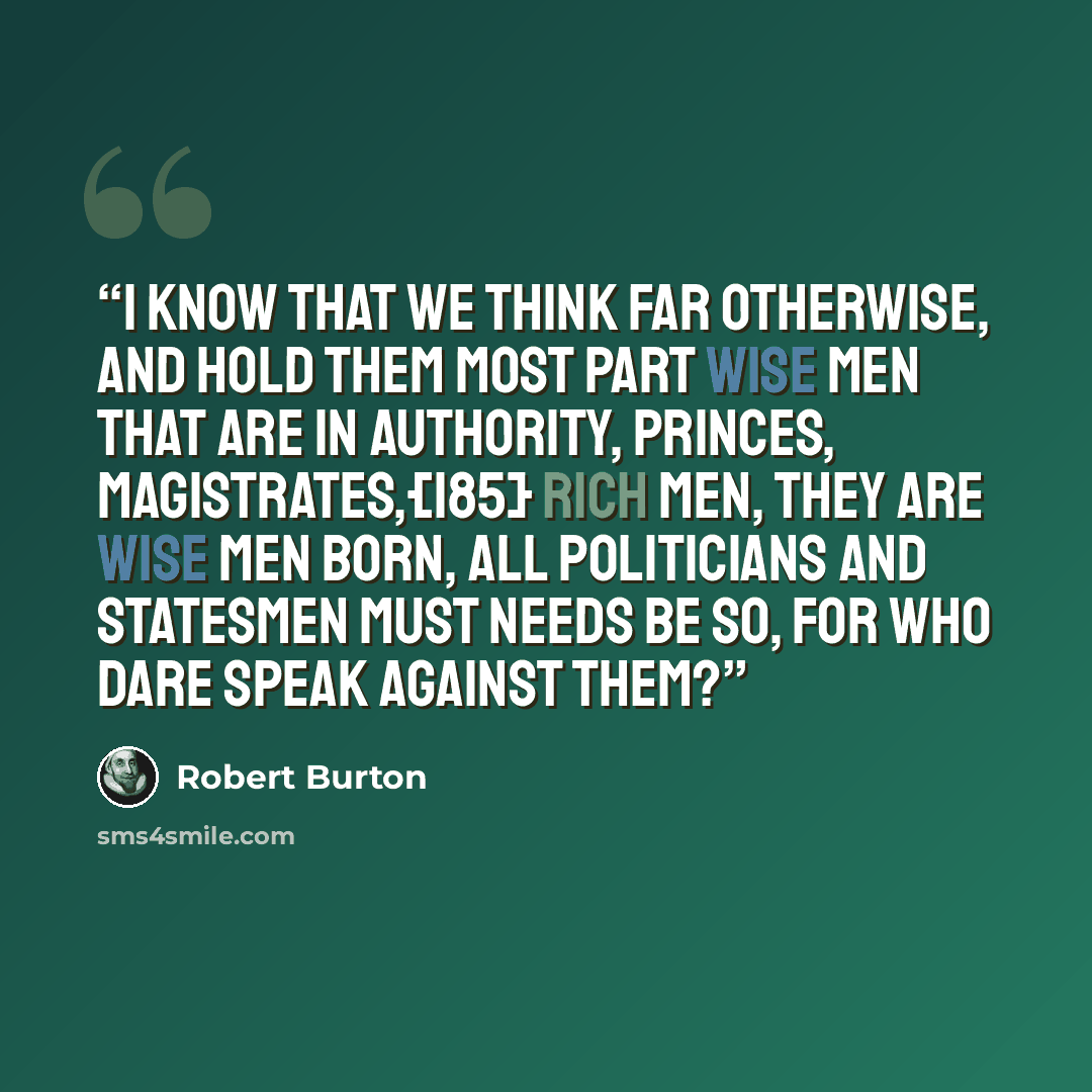 “I know that we think far otherwise, and hold them most part wise men that are in authority, princes, magistrates,{185} rich men, they are wise men born, all politicians and statesmen must needs be so, for who dare speak against them?” quote by Robert Burton