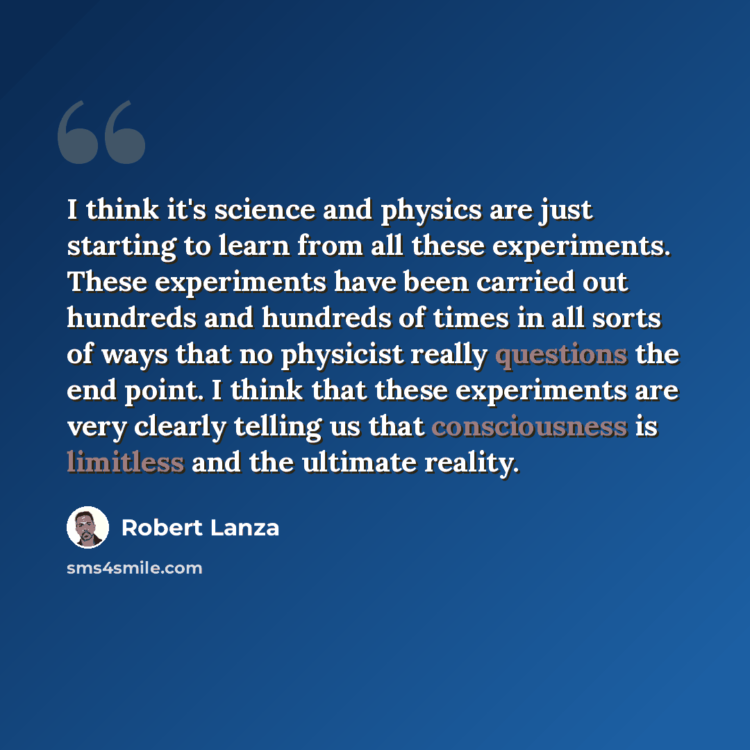 “I think it's science and physics are just starting to learn from all these experiments. These experiments have been carried out hundreds and hundreds of times in all sorts of ways that no physicist really questions the end point. I think that these experiments are very clearly telling us that…” quote by Robert Lanza