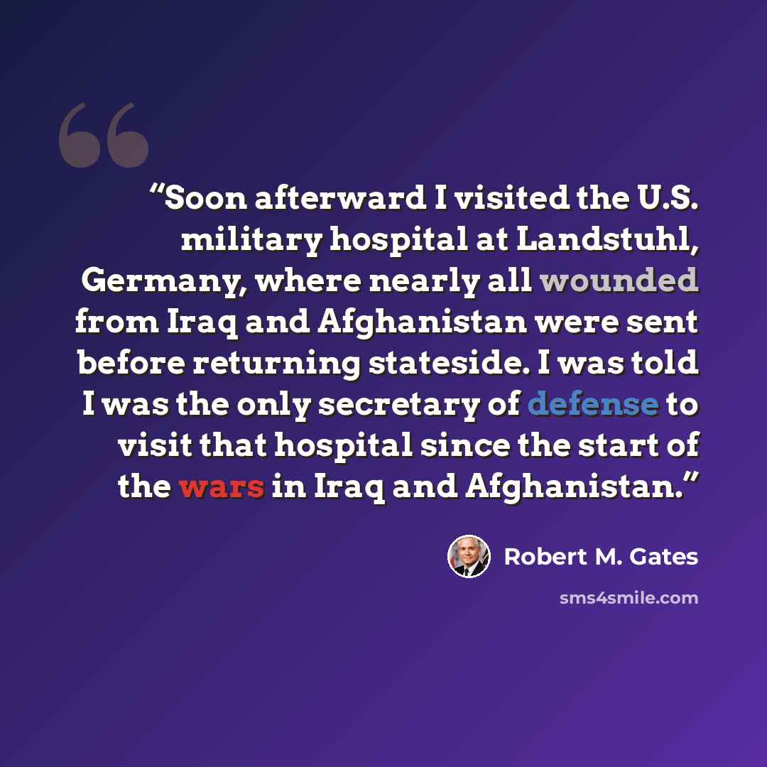 “Soon afterward I visited the U.S. military hospital at Landstuhl, Germany, where nearly all wounded from Iraq and Afghanistan were sent before returning stateside. I was told I was the only secretary of defense to visit that hospital since the start of the wars in Iraq and Afghanistan.” quote by Robert M. Gates