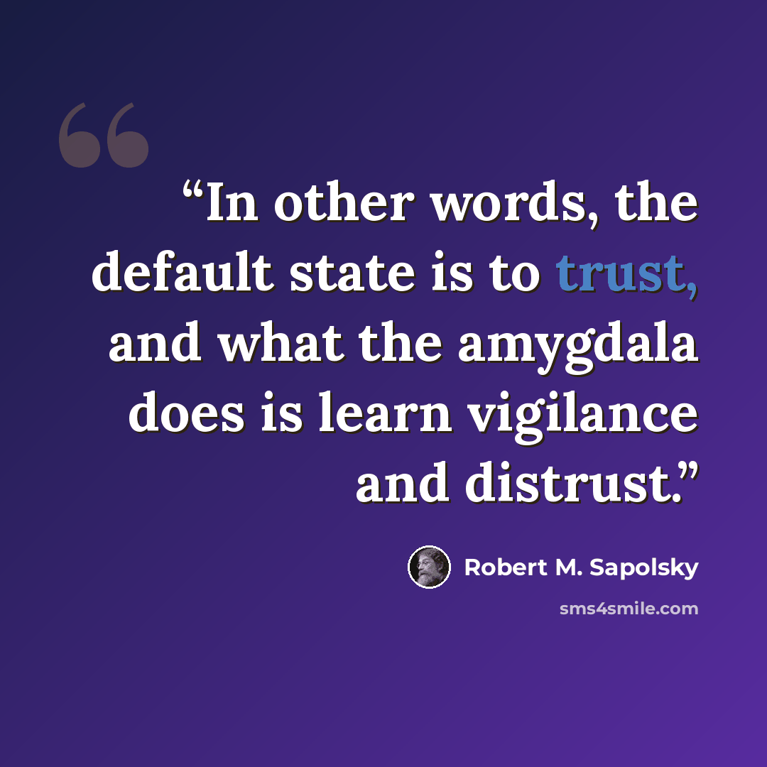 “In other words, the default state is to trust, and what the amygdala does is learn vigilance and distrust.” quote by Robert M. Sapolsky