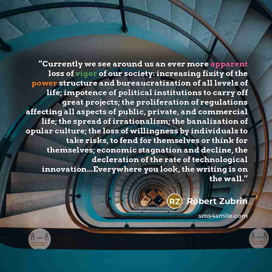 “Currently we see around us an ever more apparent loss of vigor of our society: increasing fixity of the power structure and bureaucratization of all levels of life; impotence of political institutions to carry off great projects; the proliferation of regulations affecting all aspects of public…” quote by Robert Zubrin