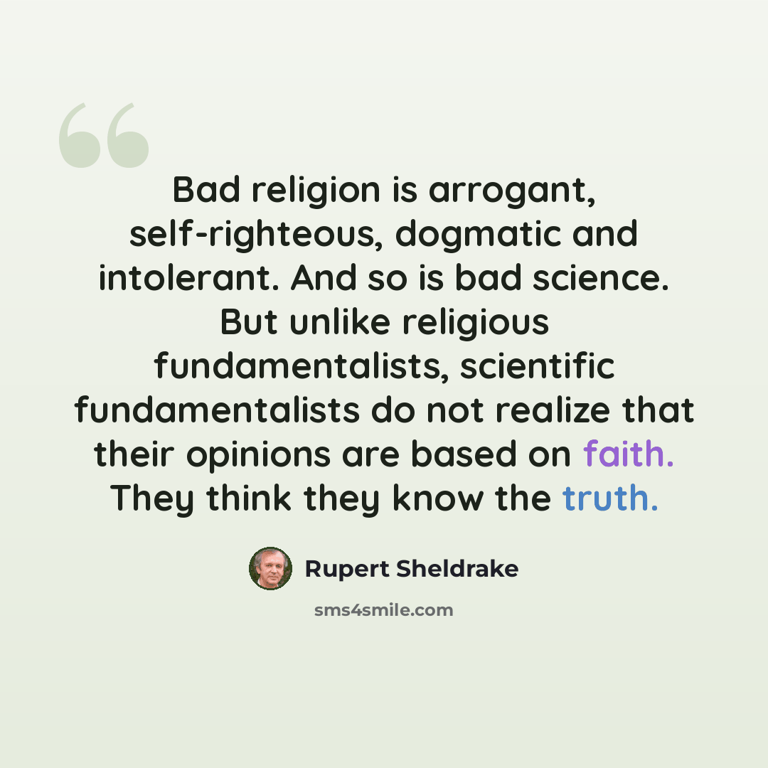“Bad religion is arrogant, self-righteous, dogmatic and intolerant. And so is bad science. But unlike religious fundamentalists, scientific fundamentalists do not realize that their opinions are based on faith. They think they know the truth.” quote by Rupert Sheldrake