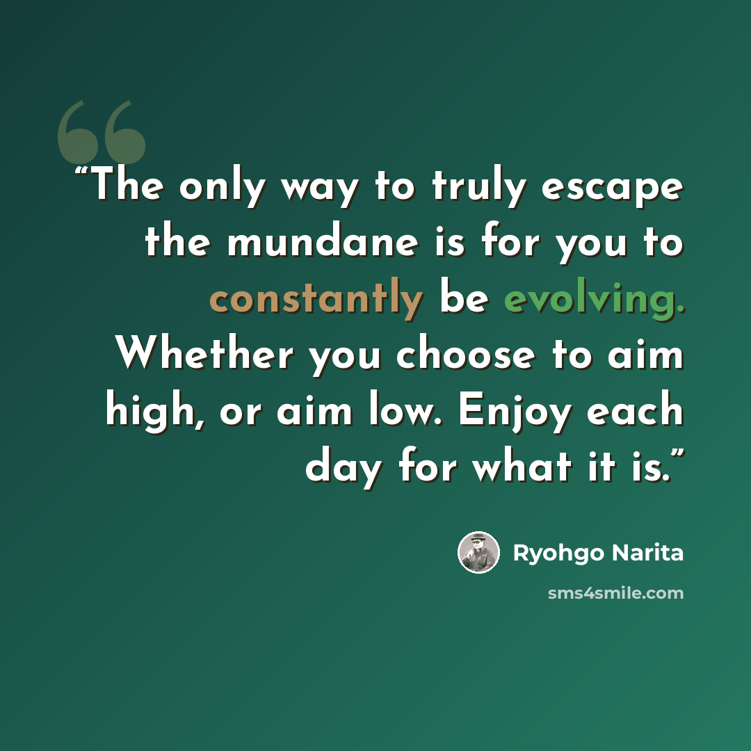 “The only way to truly escape the mundane is for you to constantly be evolving. Whether you choose to aim high, or aim low. Enjoy each day for what it is.” quote by Ryohgo Narita
