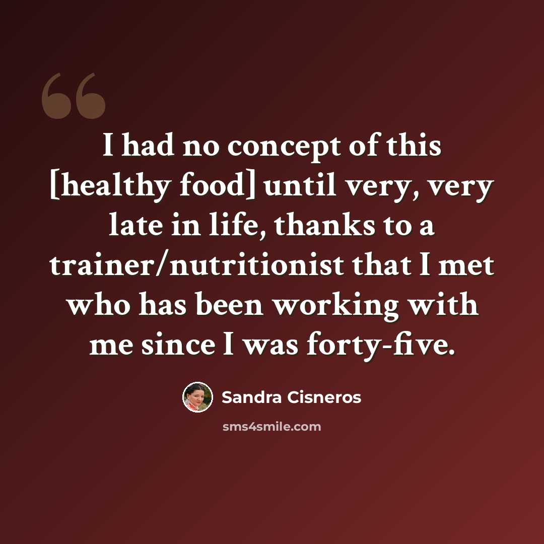 “I had no concept of this [healthy food] until very, very late in life, thanks to a trainer/nutritionist that I met who has been working with me since I was forty-five.” quote by Sandra Cisneros