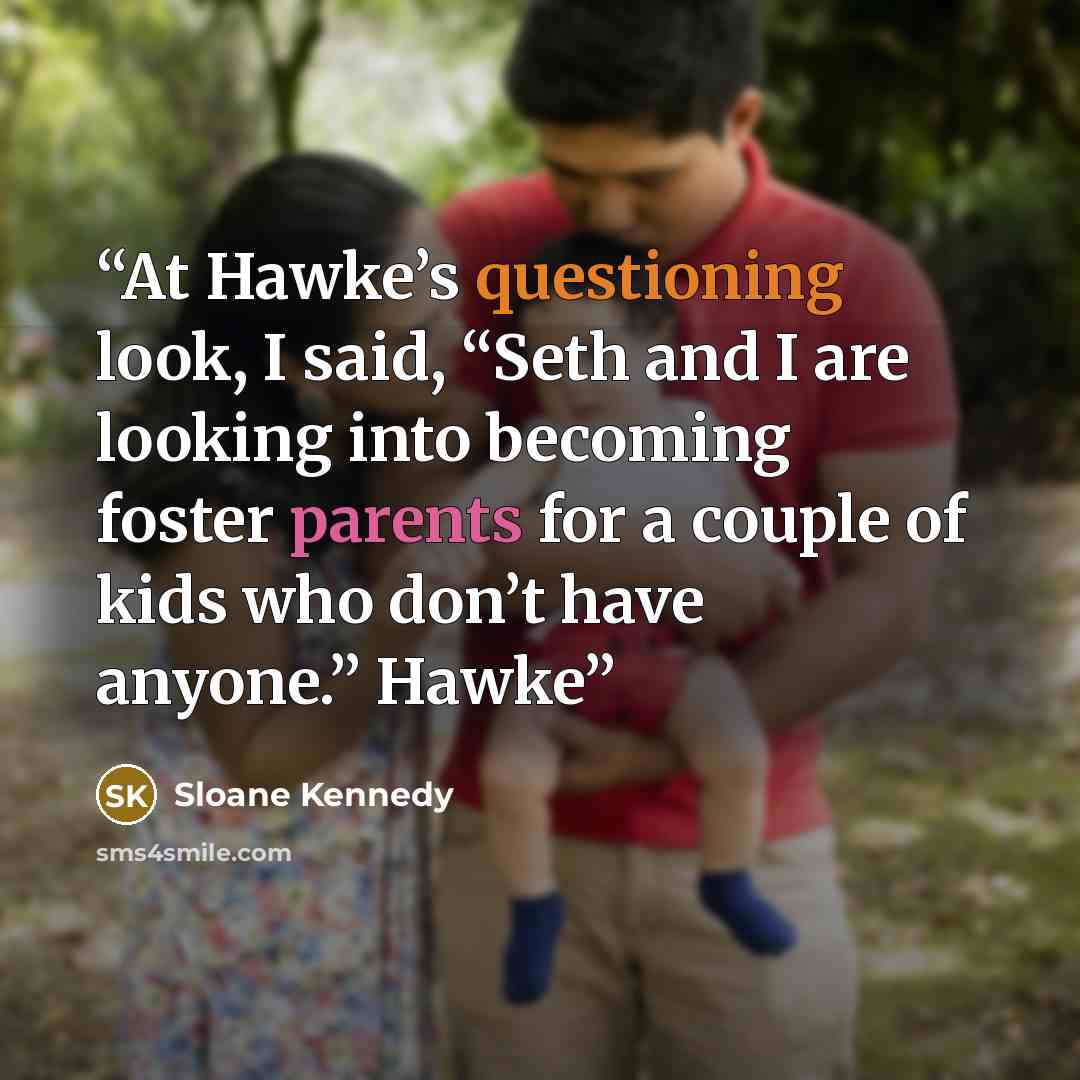 “At Hawke’s questioning look, I said, “Seth and I are looking into becoming foster parents for a couple of kids who don’t have anyone.” Hawke” quote by Sloane Kennedy