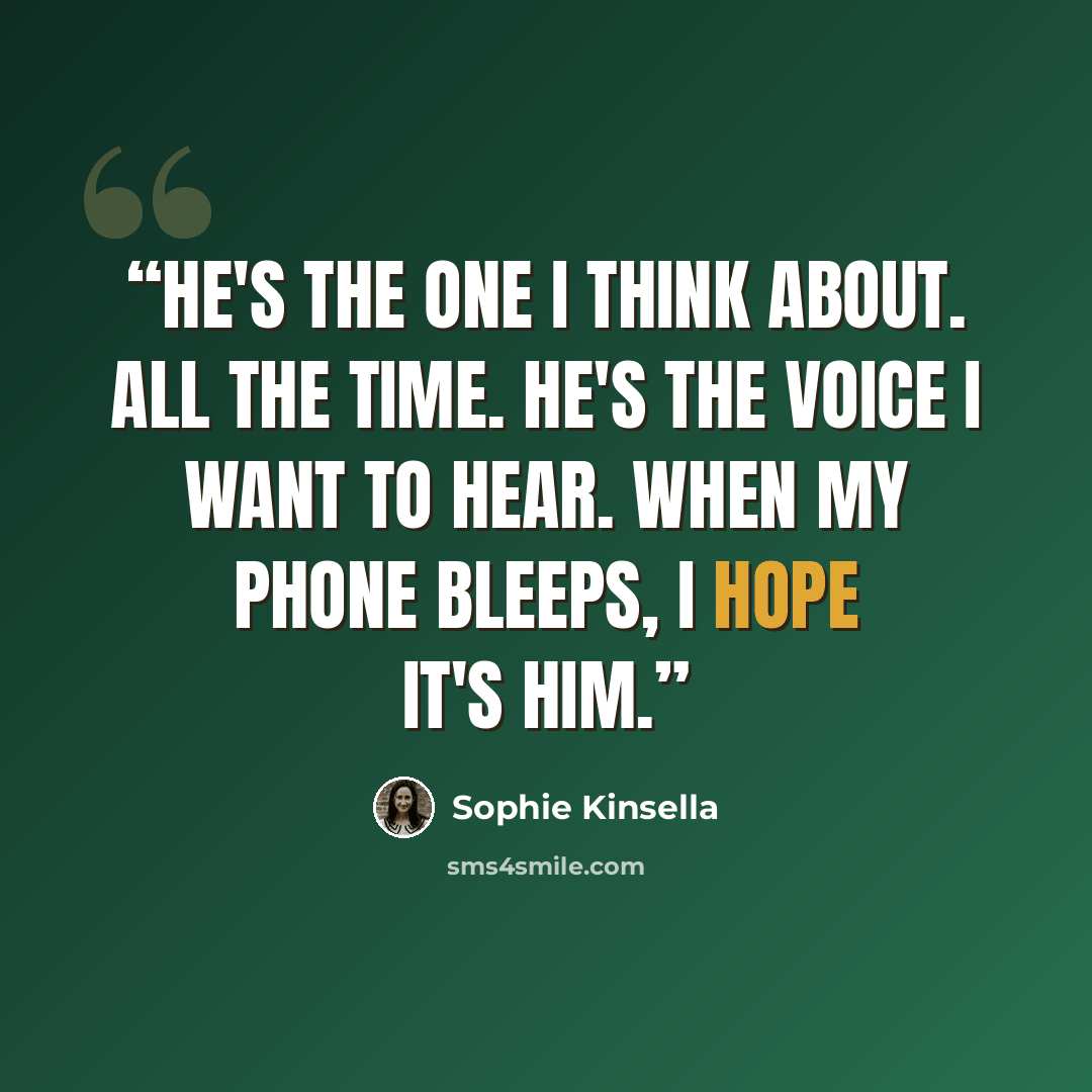 “He's the one I think about. All the time. He's the voice I want to hear. When my phone bleeps, I hope it's him.” quote by Sophie Kinsella