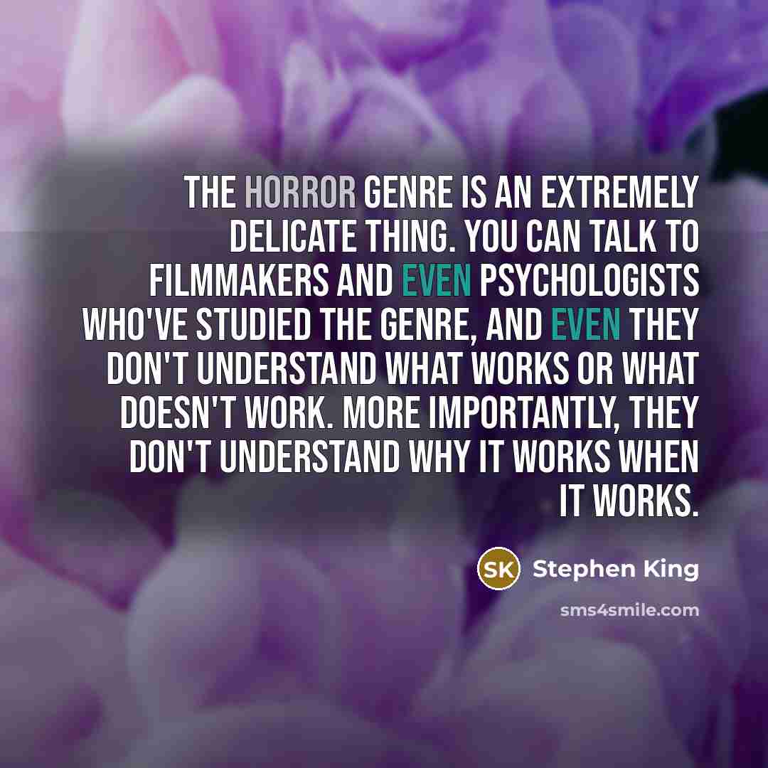 “The horror genre is an extremely delicate thing. You can talk to filmmakers and even psychologists who've studied the genre, and even they don't understand what works or what doesn't work. More importantly, they don't understand why it works when it works.” quote by Stephen King
