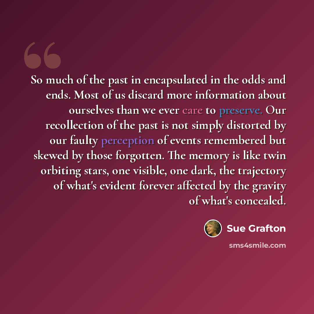 “So much of the past in encapsulated in the odds and ends. Most of us discard more information about ourselves than we ever care to preserve. Our recollection of the past is not simply distorted by our faulty perception of events remembered but skewed by those forgotten. The memory is like twin…” quote by Sue Grafton