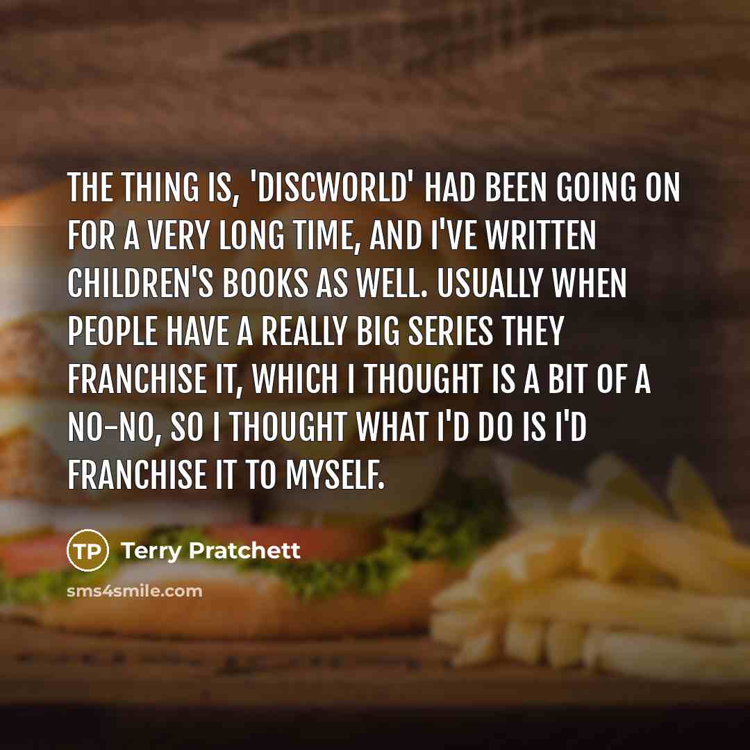 “The thing is, 'Discworld' had been going on for a very long time, and I've written children's books as well. Usually when people have a really big series they franchise it, which I thought is a bit of a no-no, so I thought what I'd do is I'd franchise it to myself.” quote by Terry Pratchett