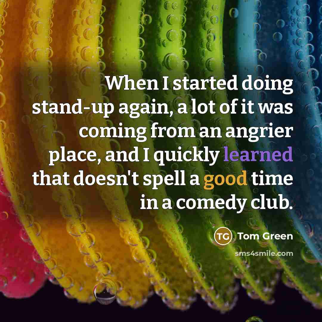 “When I started doing stand-up again, a lot of it was coming from an angrier place, and I quickly learned that doesn't spell a good time in a comedy club.” quote by Tom Green