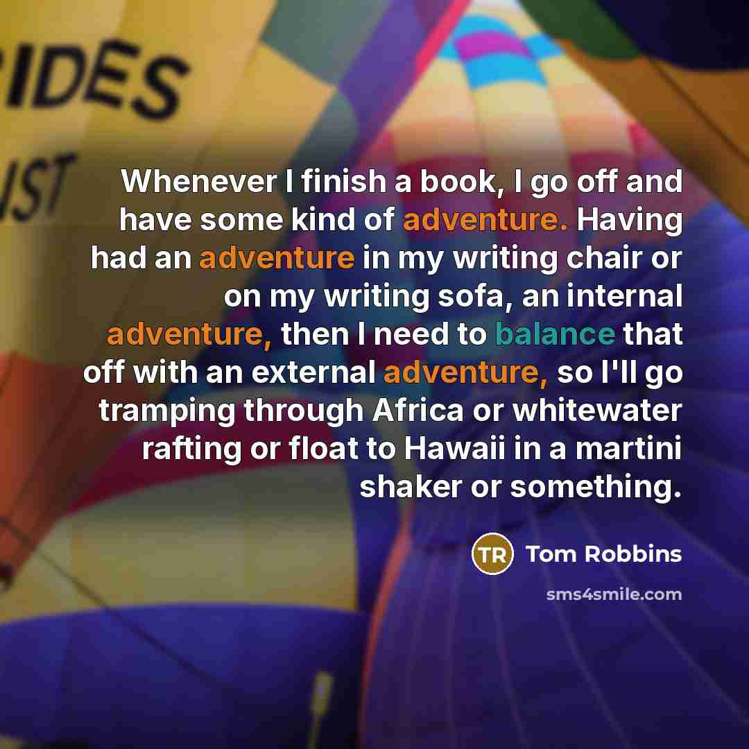 “Whenever I finish a book, I go off and have some kind of adventure. Having had an adventure in my writing chair or on my writing sofa, an internal adventure, then I need to balance that off with an external adventure, so I'll go tramping through Africa or whitewater rafting or float to Hawaii in a…” quote by Tom Robbins