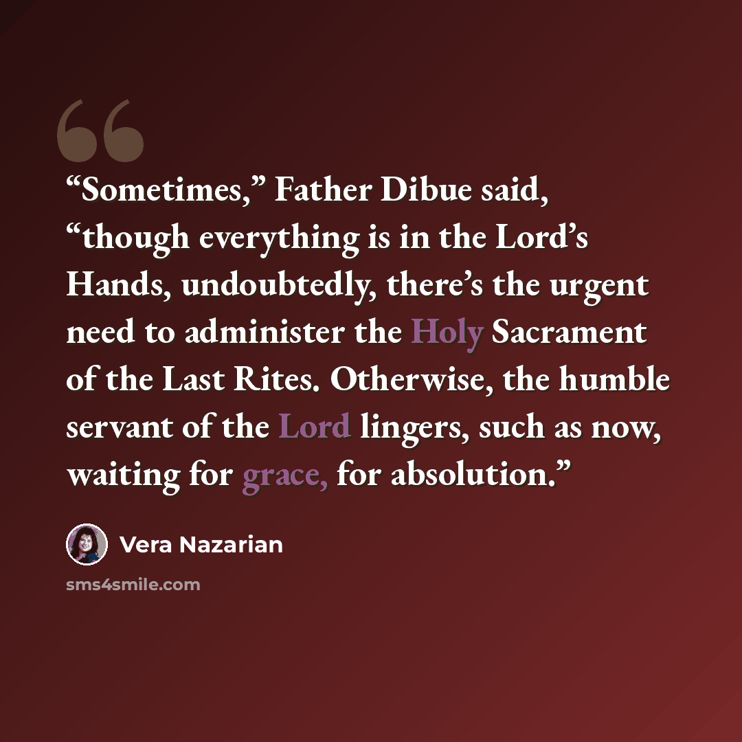 “Sometimes,” Father Dibue said, “though everything is in the Lord’s Hands, undoubtedly, there’s the urgent need to administer the Holy Sacrament of the Last Rites. Otherwise, the humble servant of the Lord lingers, such as now, waiting for grace, for absolution.” quote by Vera Nazarian