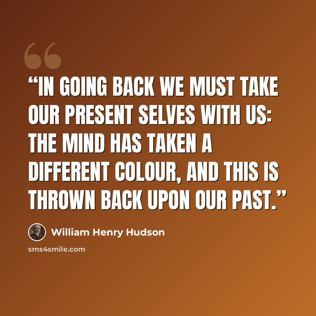 “In going back we must take our present selves with us: the mind has taken a different colour, and this is thrown back upon our past.” quote by William Henry Hudson