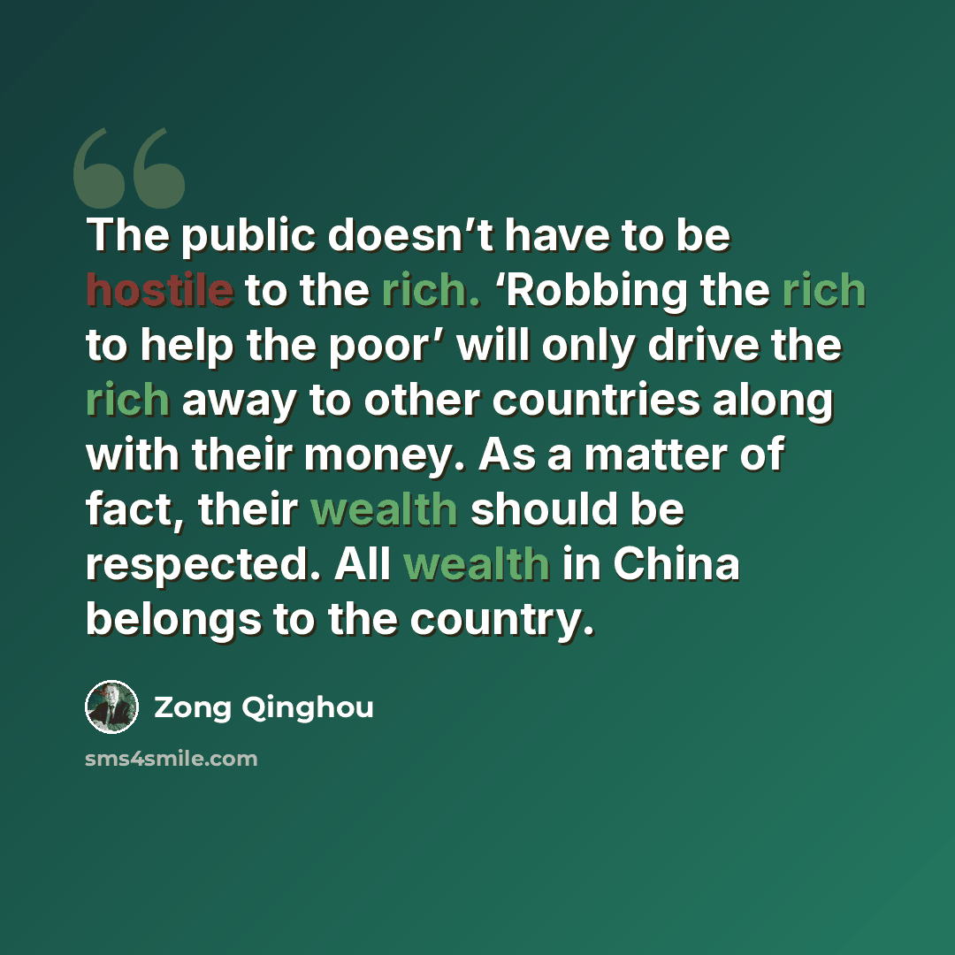 “The public doesn’t have to be hostile to the rich. ‘Robbing the rich to help the poor’ will only drive the rich away to other countries along with their money. As a matter of fact, their wealth should be respected. All wealth in China belongs to the country.” quote by Zong Qinghou