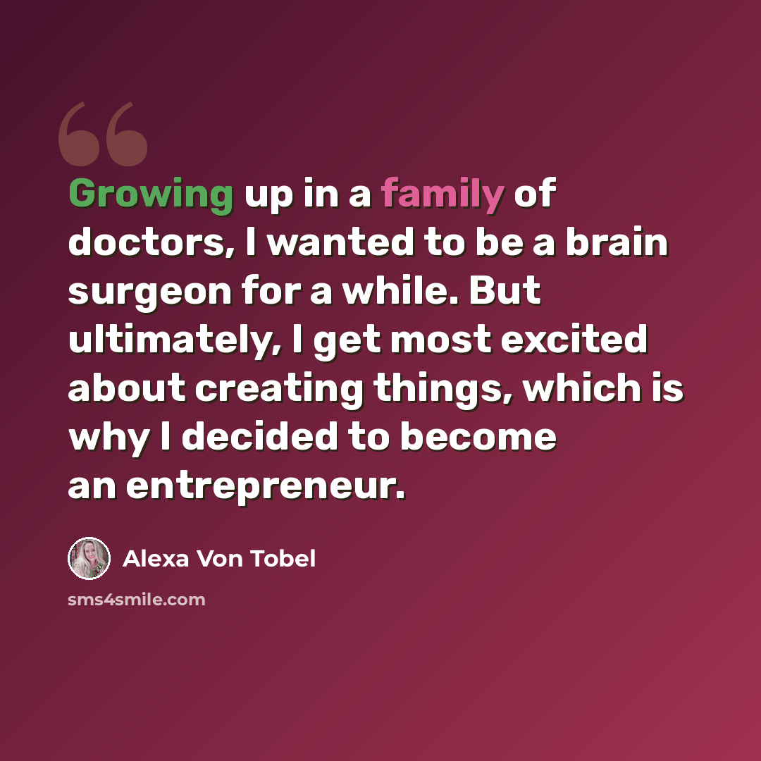 “Growing up in a family of doctors, I wanted to be a brain surgeon for a while. But ultimately, I get most excited about creating things, which is why I decided to become an entrepreneur.” quote by Alexa Von Tobel