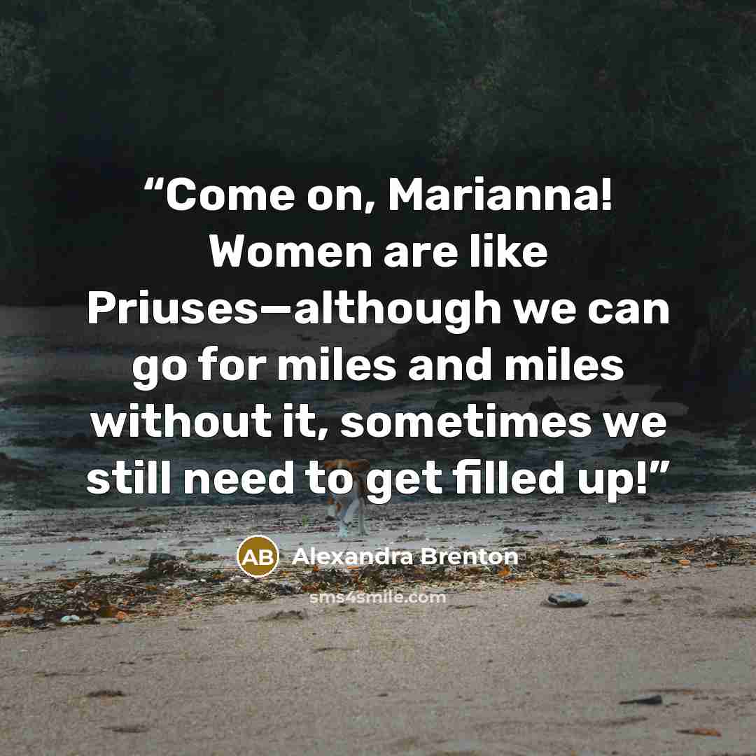 “Come on, Marianna! Women are like Priuses—although we can go for miles and miles without it, sometimes we still need to get filled up!” quote by Alexandra Brenton
