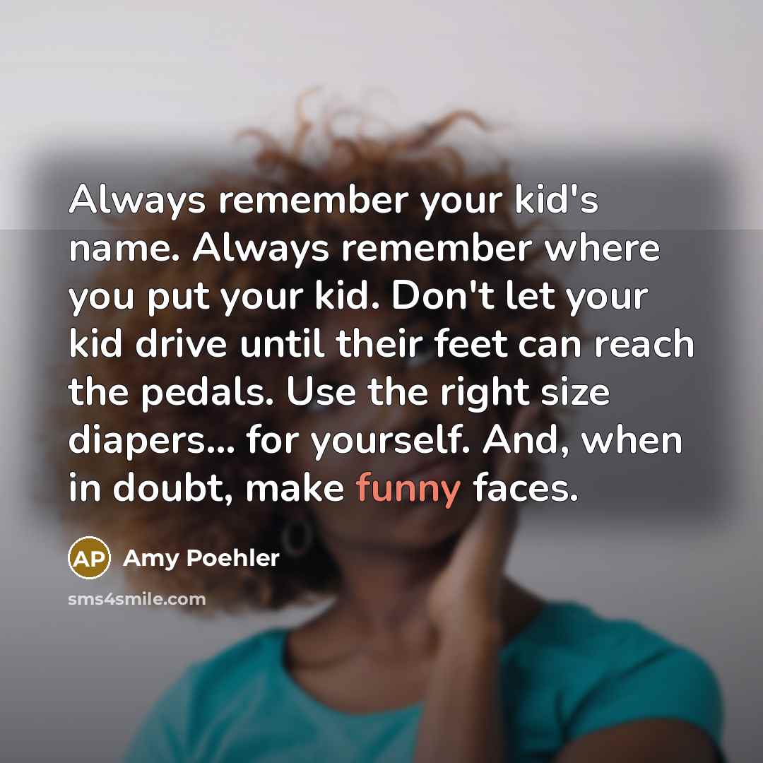 “Always remember your kid's name. Always remember where you put your kid. Don't let your kid drive until their feet can reach the pedals. Use the right size diapers... for yourself. And, when in doubt, make funny faces.” quote by Amy Poehler