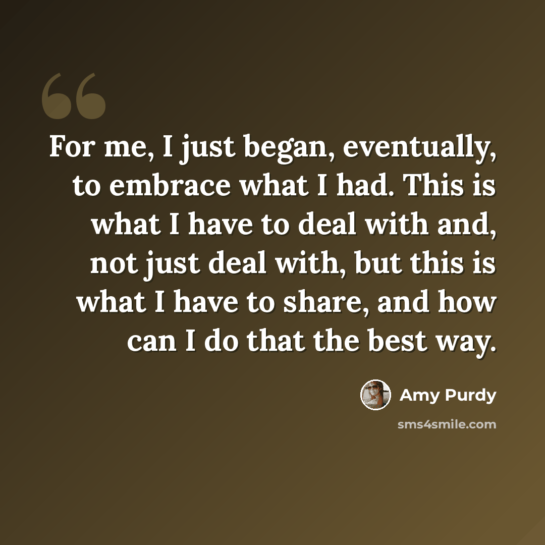 “For me, I just began, eventually, to embrace what I had. This is what I have to deal with and, not just deal with, but this is what I have to share, and how can I do that the best way.” quote by Amy Purdy