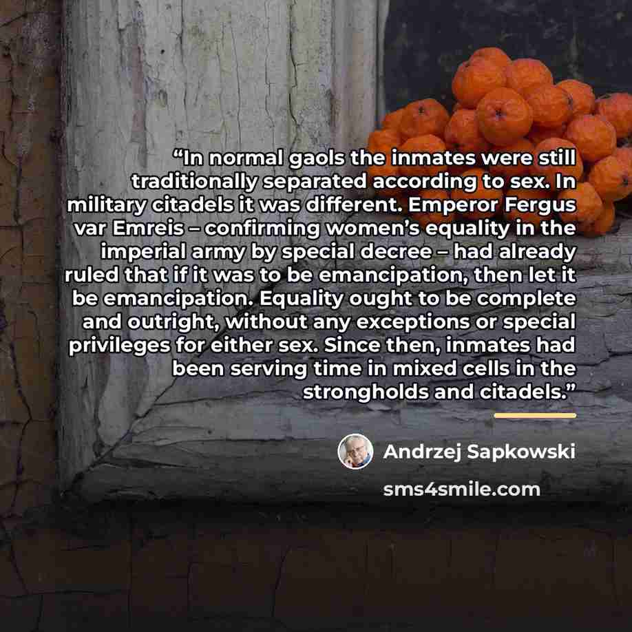 “In normal gaols the inmates were still traditionally separated according to sex. In military citadels it was different. Emperor Fergus var Emreis – confirming women’s equality in the imperial army by special decree – had already ruled that if it was to be emancipation, then let it be emancipation…” quote by Andrzej Sapkowski