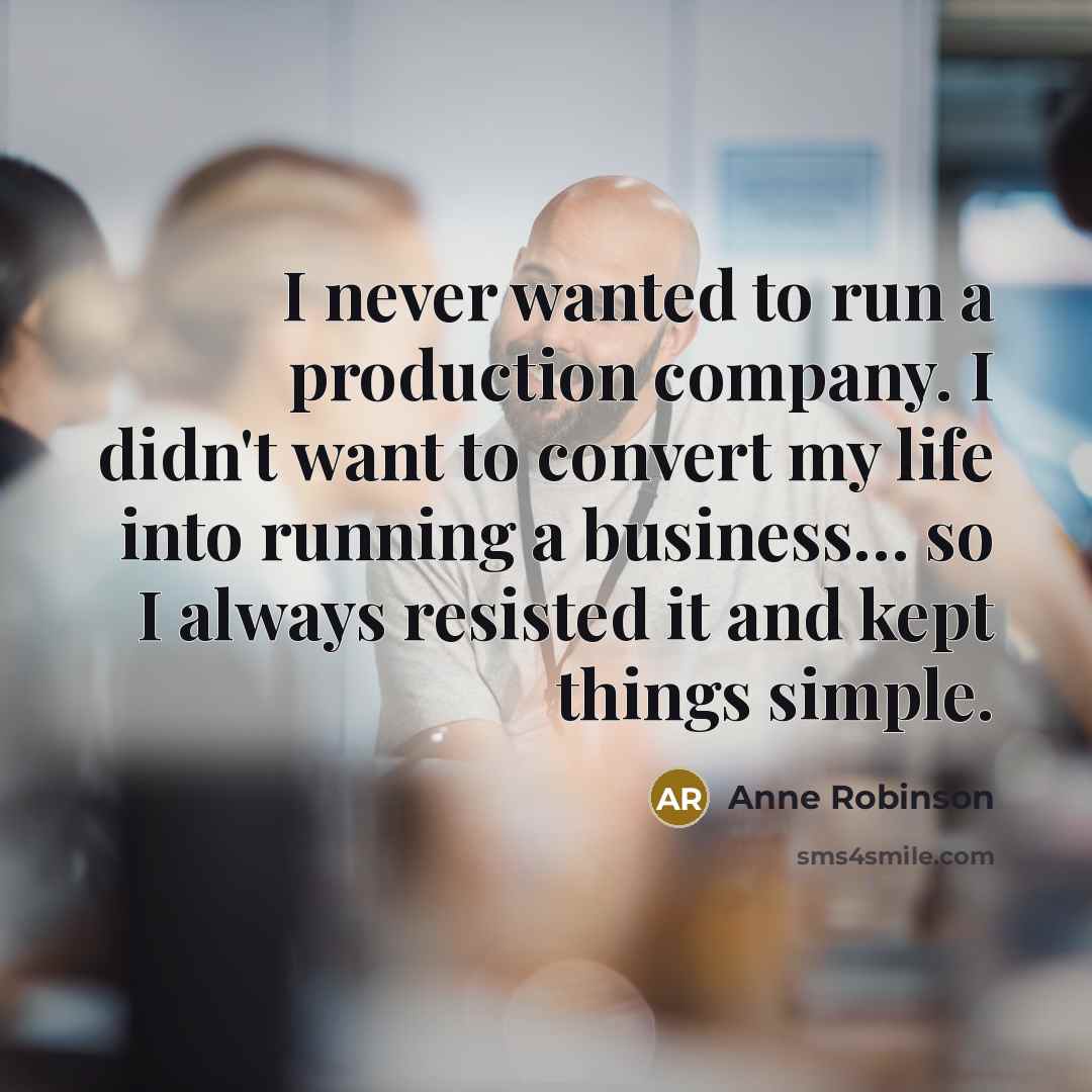“I never wanted to run a production company. I didn't want to convert my life into running a business… so I always resisted it and kept things simple.” quote by Anne Robinson