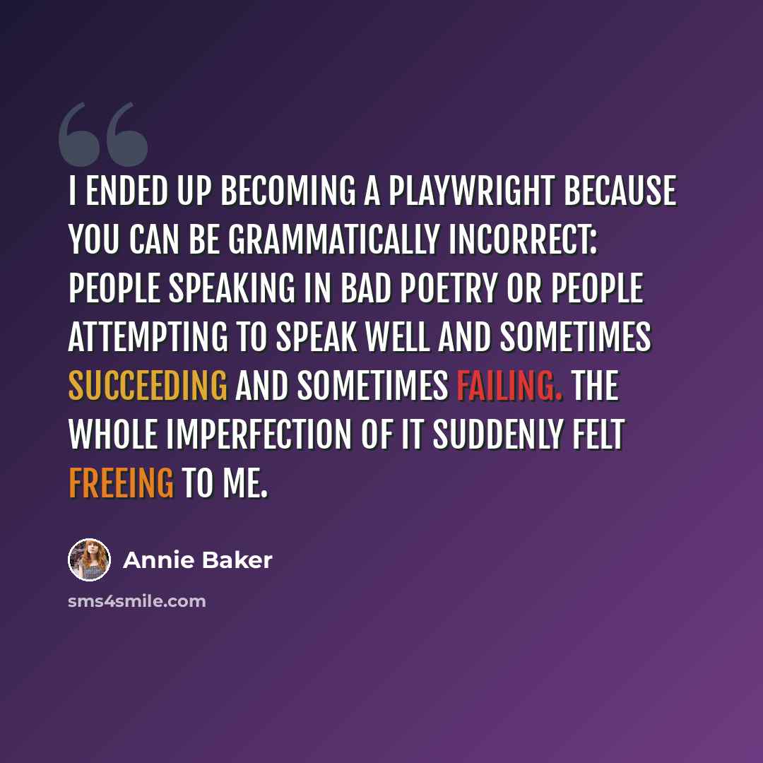 “I ended up becoming a playwright because you can be grammatically incorrect: people speaking in bad poetry or people attempting to speak well and sometimes succeeding and sometimes failing. The whole imperfection of it suddenly felt freeing to me.” quote by Annie Baker