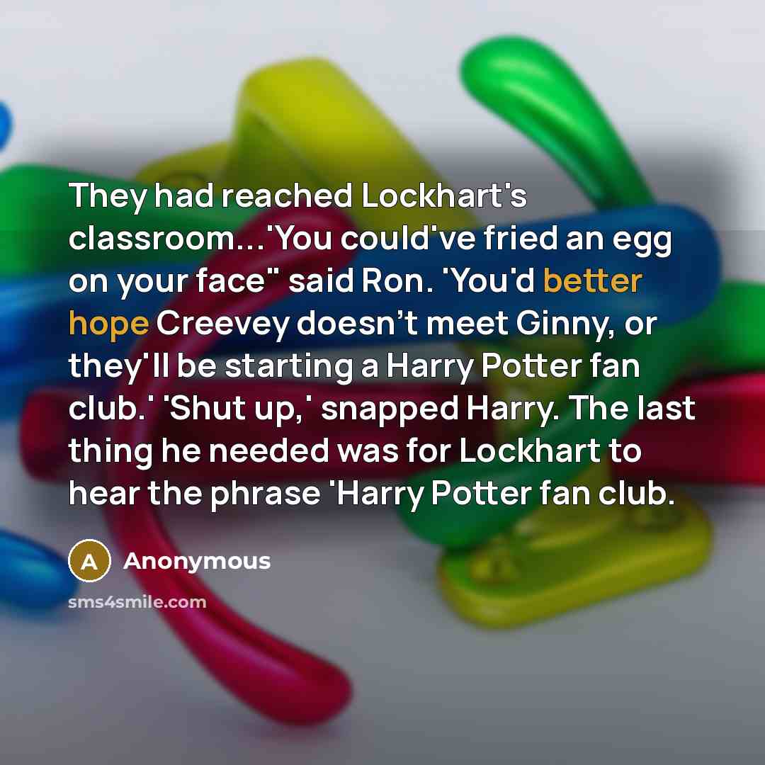 “They had reached Lockhart's classroom...'You could've fried an egg on your face" said Ron. 'You'd better hope Creevey doesn't meet Ginny, or they'll be starting a Harry Potter fan club.' 'Shut up,' snapped Harry. The last thing he needed was for Lockhart to hear the phrase 'Harry Potter fan club.” quote by Anonymous
