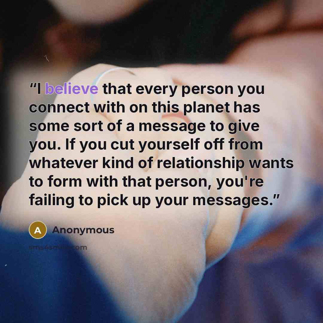 “I believe that every person you connect with on this planet has some sort of a message to give you. If you cut yourself off from whatever kind of relationship wants to form with that person, you're failing to pick up your messages.” quote by Anonymous