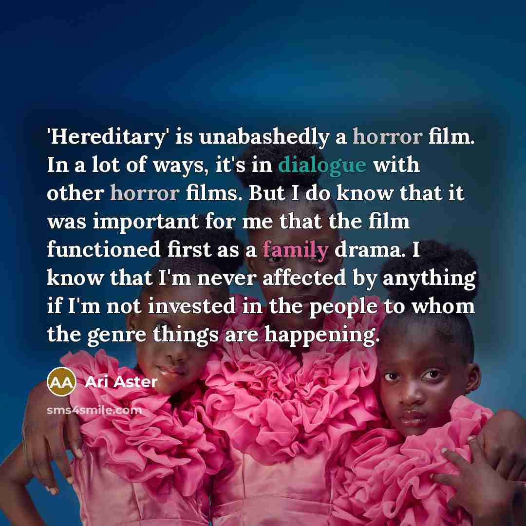 “'Hereditary' is unabashedly a horror film. In a lot of ways, it's in dialogue with other horror films. But I do know that it was important for me that the film functioned first as a family drama. I know that I'm never affected by anything if I'm not invested in the people to whom the genre things…” quote by Ari Aster