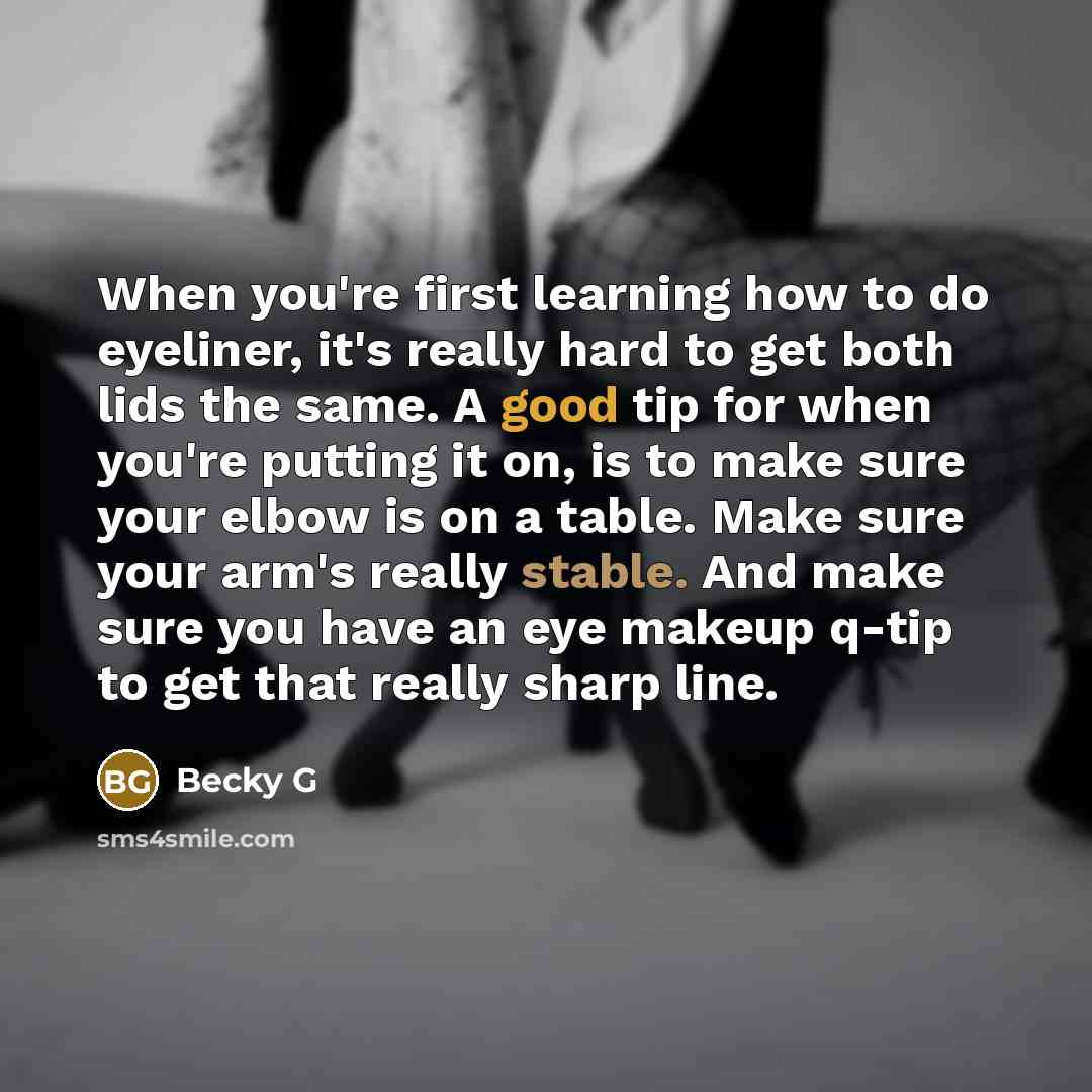“When you're first learning how to do eyeliner, it's really hard to get both lids the same. A good tip for when you're putting it on, is to make sure your elbow is on a table. Make sure your arm's really stable. And make sure you have an eye makeup q-tip to get that really sharp line.” quote by Becky G
