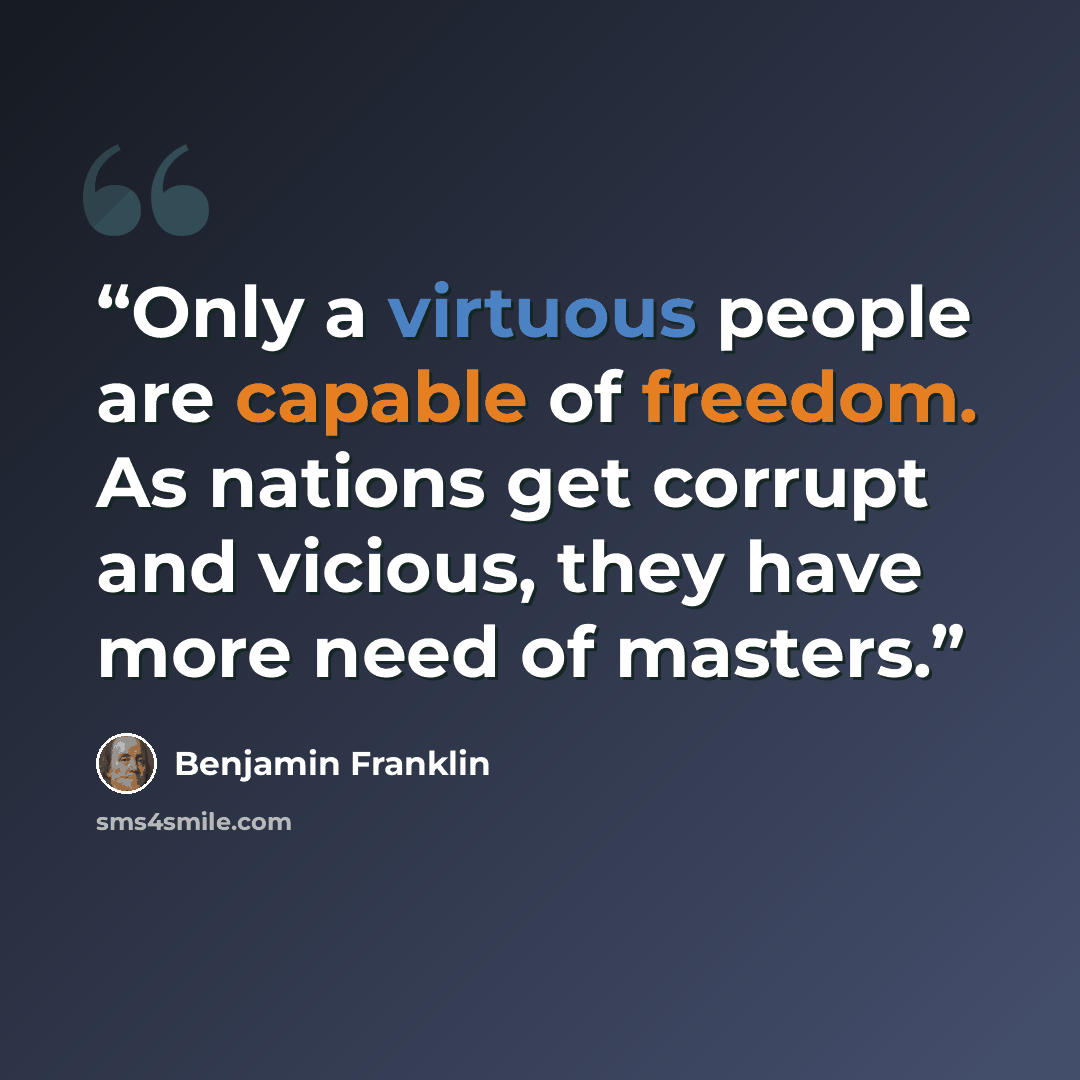 “Only a virtuous people are capable of freedom. As nations get corrupt and vicious, they have more need of masters.” quote by Benjamin Franklin